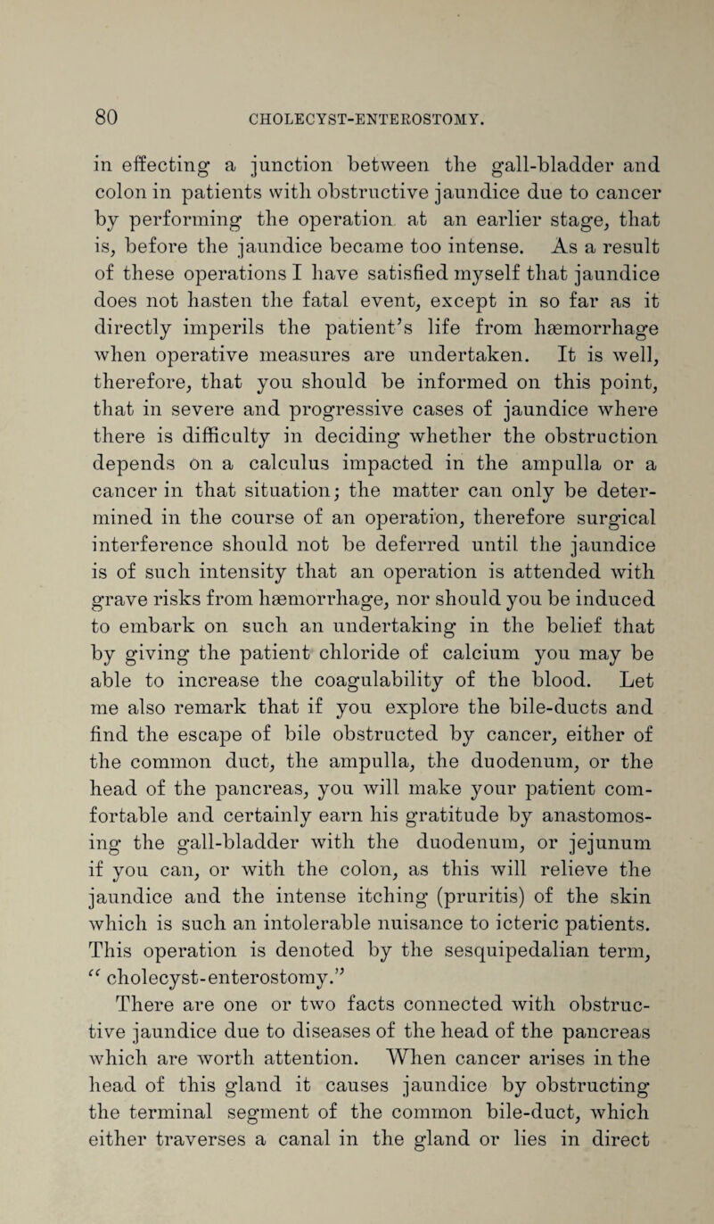 in effecting a junction between the gall-bladder and colon in patients with obstructive jaundice due to cancer by performing the operation at an earlier stage, that is, before the jaundice became too intense. As a result of these operations I have satisfied myself that jaundice does not hasten the fatal event, except in so far as it directly imperils the patient’s life from haemorrhage when operative measures are undertaken. It is well, therefore, that you should be informed on this point, that in severe and progressive cases of jaundice where there is difficulty in deciding whether the obstruction depends on a calculus impacted in the ampulla or a cancer in that situation; the matter can only be deter¬ mined in the course of an operation, therefore surgical interference should not be deferred until the jaundice is of such intensity that an operation is attended with grave risks from haemorrhage, nor should you be induced to embark on such an undertaking in the belief that by giving the patient chloride of calcium you may be able to increase the coagulability of the blood. Let me also remark that if you explore the bile-ducts and find the escape of bile obstructed by cancer, either of the common duct, the ampulla, the duodenum, or the head of the pancreas, you will make your patient com¬ fortable and certainly earn his gratitude by anastomos¬ ing the gall-bladder with the duodenum, or jejunum if you can, or Avith the colon, as this will relieve the jaundice and the intense itching (pruritis) of the skin which is such an intolerable nuisance to icteric patients. This operation is denoted by the sesquipedalian term, ee cholecyst-enterostomy.” There are one or two facts connected with obstruc¬ tive jaundice due to diseases of the head of the pancreas which are worth attention. When cancer arises in the head of this gland it causes jaundice by obstructing the terminal segment of the common bile-duct, which either traverses a canal in the gland or lies in direct