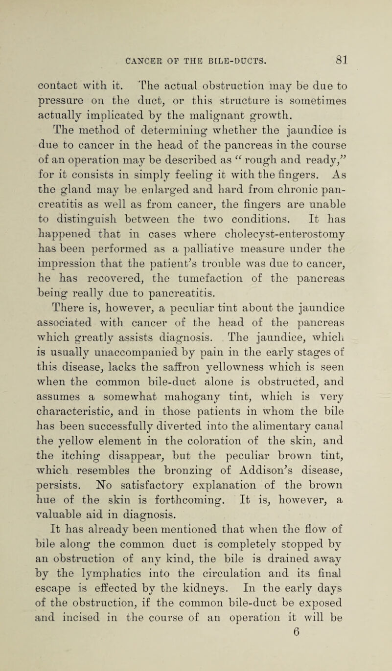 contact with it. The actual obstruction may be due to pressure on the duct, or this structure is sometimes actually implicated by the malignant growth. The method of determining whether the jaundice is due to cancer in the head of the pancreas in the course of an operation may be described as <e rough and ready,” for it consists in simply feeling it with the fingers. As the gland may be enlarged and hard from chronic pan¬ creatitis as well as from cancer, the fingers are unable to distinguish between the two conditions. It has happened that in cases where cholecyst-enterostomy has been performed as a palliative measure under the impression that the patient’s trouble was due to cancer, he has recovered, the tumefaction of the pancreas being really due to pancreatitis. There is, however, a peculiar tint about the jaundice associated with cancer of the head of the pancreas which greatly assists diagnosis. The jaundice, which is usually unaccompanied by pain in the early stages of this disease, lacks the saffron yellowness which is seen when the common bile-duct alone is obstructed, and assumes a somewhat mahogany tint, which is very characteristic, and in those patients in whom the bile has been successfully diverted into the alimentary canal the yellow element in the coloration of the skin, and the itching disappear, but the peculiar brown tint, which resembles the bronzing of Addison’s disease, persists. No satisfactory explanation of the brown hue of the skin is forthcoming. It is, however, a valuable aid in diagnosis. It has already been mentioned that when the flow of bile along the common duct is completely stopped by an obstruction of any kind, the bile is drained away by the lymphatics into the circulation and its final escape is effected by the kidneys. In the early days of the obstruction, if the common bile-duct be exposed and incised in the course of an operation it will be 6