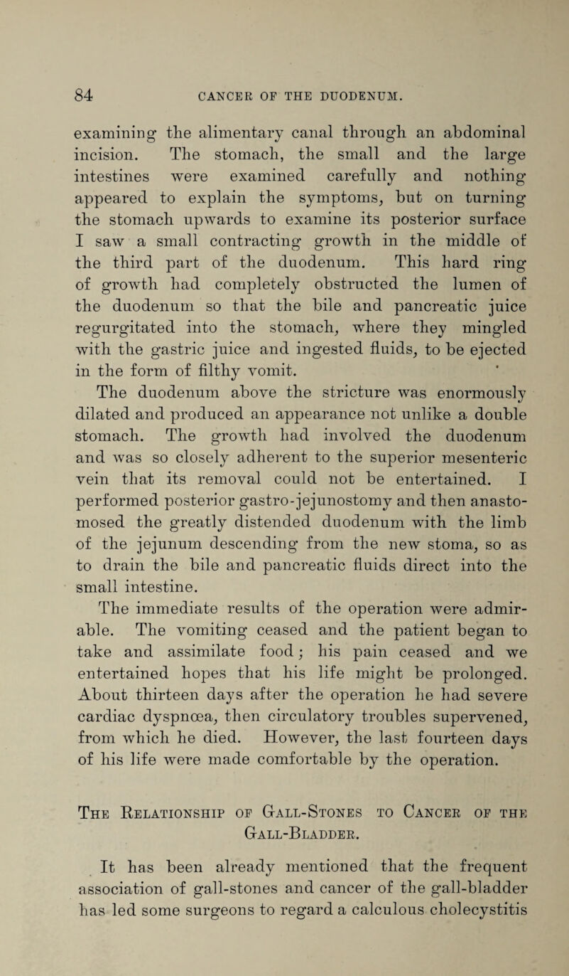 examining the alimentary canal through an abdominal incision. The stomach, the small and the large intestines were examined carefully and nothing appeared to explain the symptoms, but on turning the stomach upwards to examine its posterior surface I saw a small contracting growth in the middle of the third part of the duodenum. This hard ring of growth had completely obstructed the lumen of the duodenum so that the bile and pancreatic juice regurgitated into the stomach, where they mingled with the gastric juice and ingested fluids, to be ejected in the form of filthy vomit. The duodenum above the stricture was enormously dilated and produced an appearance not unlike a double stomach. The growth had involved the duodenum and was so closely adherent to the superior mesenteric vein that its removal could not be entertained. I performed posterior gastro-jejunostomy and then anasto¬ mosed the greatly distended duodenum with the limb of the jejunum descending from the new stoma, so as to drain the bile and pancreatic fluids direct into the small intestine. The immediate results of the operation were admir¬ able. The vomiting ceased and the patient began to take and assimilate food; his pain ceased and we entertained hopes that his life might be prolonged. About thirteen days after the operation he had severe cardiac dyspnoea, then circulatory troubles supervened, from which he died. However, the last fourteen days of his life were made comfortable by the operation. The Relationship oe Gall-Stones to Cancer of the Gall-Bladder. It has been already mentioned that the frequent association of gall-stones and cancer of the gall-bladder has led some surgeons to regard a calculous cholecystitis