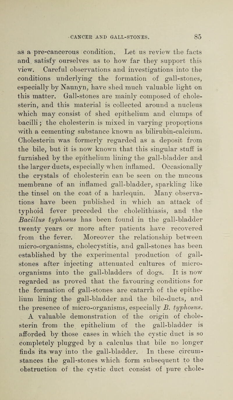 as a pre-cancerous condition. Let ns review the facts and satisfy ourselves as to how far they support this view. Careful observations and investigations into the conditions underlying* the formation of gall-stones, especially by Naunyn, have shed much valuable light on this matter. Gall-stones are mainly composed of chole¬ sterin, and this material is collected around a nucleus which may consist of shed epithelium and clumps of bacilli; the cholesterin is mixed in varying proportions with a cementing substance known as bilirubin-calcium. Cholesterin was formerly regarded as a deposit from the bile, but it is now known that this singular stuff is furnished by the epithelium lining the gall-bladder and the larger ducts, especially when inflamed. Occasionally the crystals of cholesterin can be seen on the mucous membrane of an inflamed gall-bladder, sparkling like the tinsel on the coat of a harlequin. Many observa¬ tions have been published in which an attack of typhoid fever preceded the cholelithiasis, and the Bacillus typhosus has been found in the gall-bladder twenty years or more after patients have recovered from the fever. Moreover the relationship between micro-organisms, cholecystitis, and gall-stones has been established by the experimental production of gall¬ stones after injecting attenuated cultures of micro¬ organisms into the gall-bladders of dogs. It is now regarded as proved that the favouring conditions for the formation of gall-stones are catarrh of the epithe¬ lium lining the gall-bladder and the bile-ducts, and the presence of micro-organisms, especially B. typhosus. A valuable demonstration of the origin of chole¬ sterin from the epithelium of the gall-bladder is afforded by those cases in which the cystic duct is so completely plugged by a calculus that bile no longer finds its way into the gall-bladder. In these circum¬ stances the gall-stones which form subsequent to the obstruction of the cystic duct consist of pure eliole-