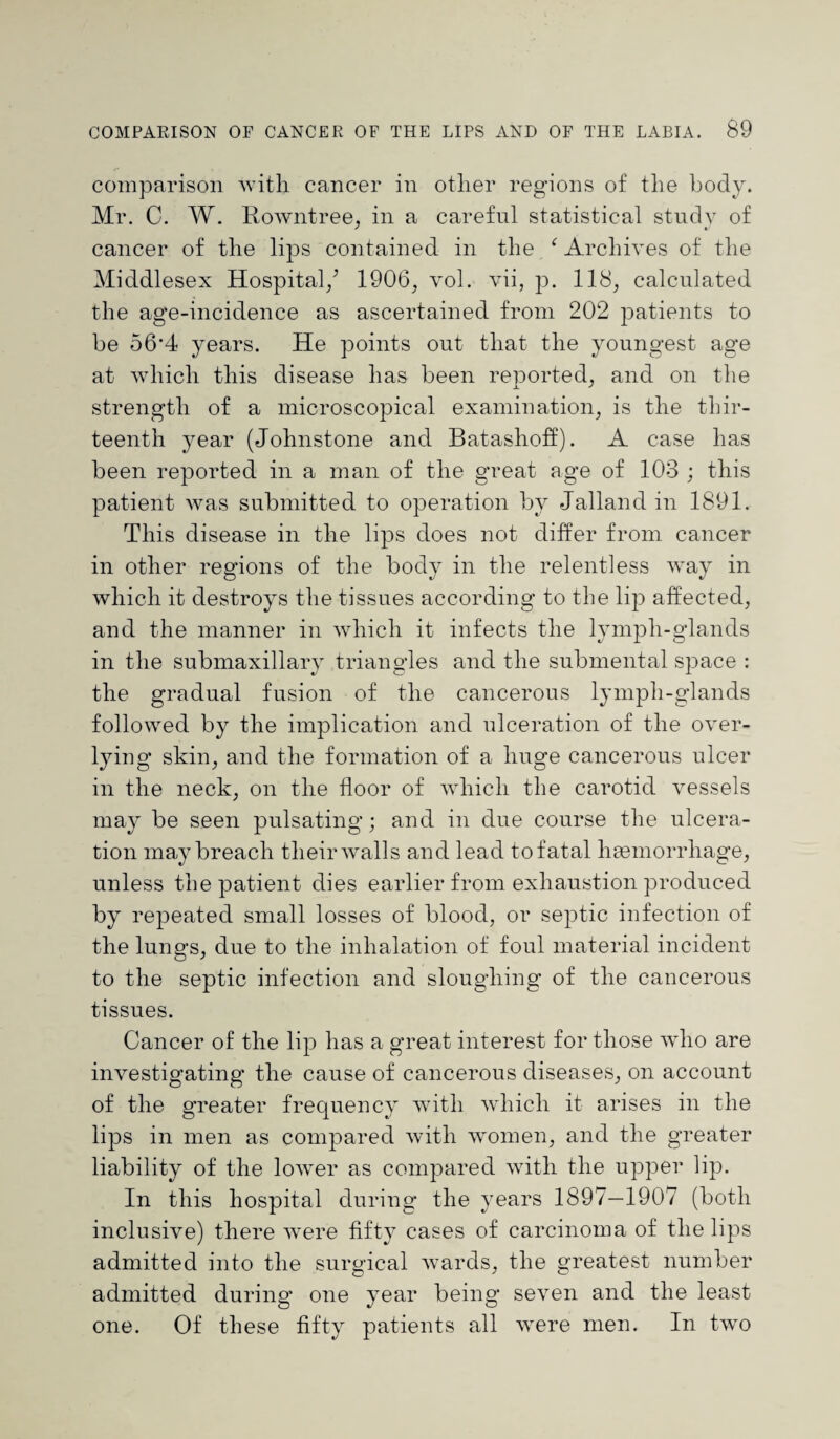 comparison with cancer in other regions of the body. Mr. C. W. RoAvntree, in a careful statistical study of cancer of the lips contained in the f Archives of the Middlesex Hospital/ 1906, vol. vii, p. 118, calculated the age-incidence as ascertained from 202 patients to be 56'4 years. He points out that the youngest age at which this disease has been reported, and on the strength of a microscopical examination, is the thir¬ teenth year (Johnstone and Batashoif). A case has been reported in a man of the great age of 103 ; this patient was submitted to operation by Jalland in 1891. This disease in the lips does not differ from cancer in other regions of the body in the relentless way in which it destroys the tissues according to the lip affected, and the manner in which it infects the lymph-glands in the submaxillary triangles and the submental space : the gradual fusion of the cancerous lymph-glands followed by the implication and ulceration of the over- lying skin, and the formation of a huge cancerous ulcer in the neck, on the floor of which the carotid vessels may be seen pulsating; and in due course the ulcera¬ tion may breach their Avails and lead to fatal luemorrliage, unless the patient dies earlier from exhaustion produced by repeated small losses of blood, or septic infection of the lungs, due to the inhalation of foul material incident to the septic infection and sloughing of the cancerous tissues. Cancer of the lip has a great interest for those aaJio are investigating the cause of cancerous diseases, on account of the greater frequency with which it arises in the lips in men as compared with women, and the greater liability of the loAver as compared with the upper lip. In this hospital during the years 1897—1907 (both inclusive) there Avere fifty cases of carcinoma of the lips admitted into the surgical Avards, the greatest number admitted during one year being seven and the least one. Of these fifty patients all Avere men. In two