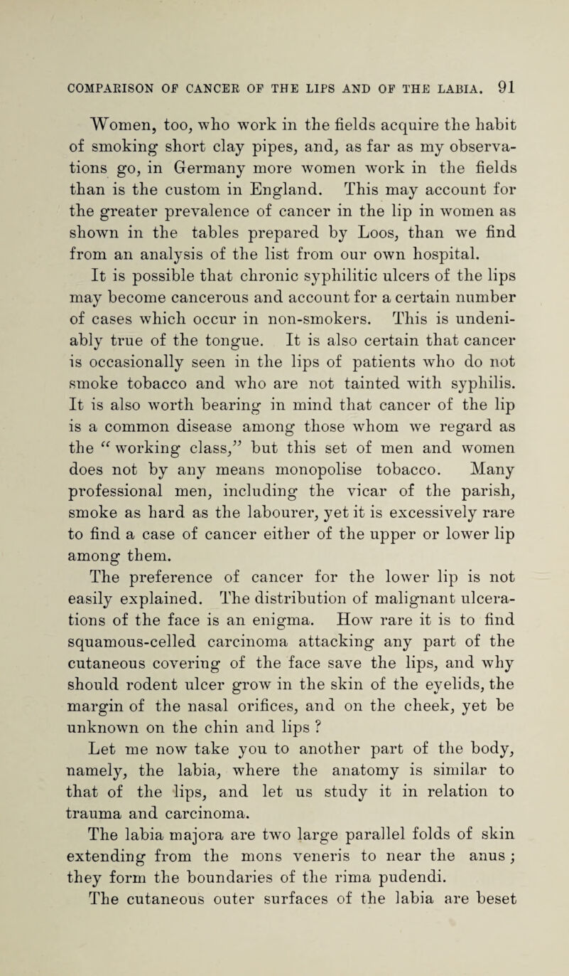 Women, too, who work in the fields acquire the habit of smoking short clay pipes, and, as far as my observa¬ tions go, in Germany more women work in the fields than is the custom in England. This may account for the greater prevalence of cancer in the lip in women as shown in the tables prepared by Loos, than we find from an analysis of the list from our own hospital. It is possible that chronic syphilitic ulcers of the lips may become cancerous and account for a certain number of cases which occur in non-smokers. This is undeni¬ ably true of the tongue. It is also certain that cancer is occasionally seen in the lips of patients who do not smoke tobacco and who are not tainted with syphilis. It is also worth bearing in mind that cancer of the lip is a common disease among those whom we regard as the “ working class,” but this set of men and women does not by any means monopolise tobacco. Many professional men, including the vicar of the parish, smoke as hard as the labourer, yet it is excessively rare to find a case of cancer either of the upper or lower lip among them. The preference of cancer for the lower lip is not easily explained. The distribution of malignant ulcera¬ tions of the face is an enigma. How rare it is to find squamous-celled carcinoma attacking any part of the cutaneous covering of the face save the lips, and why should rodent ulcer grow in the skin of the eyelids, the margin of the nasal orifices, and on the cheek, yet be unknown on the chin and lips ? Let me now take you to another part of the body, namely, the labia, where the anatomy is similar to that of the lips, and let us study it in relation to trauma and carcinoma. The labia majora are two large parallel folds of skin extending from the mons veneris to near the anus ; they form the boundaries of the rima pudendi. The cutaneous outer surfaces of the labia are beset