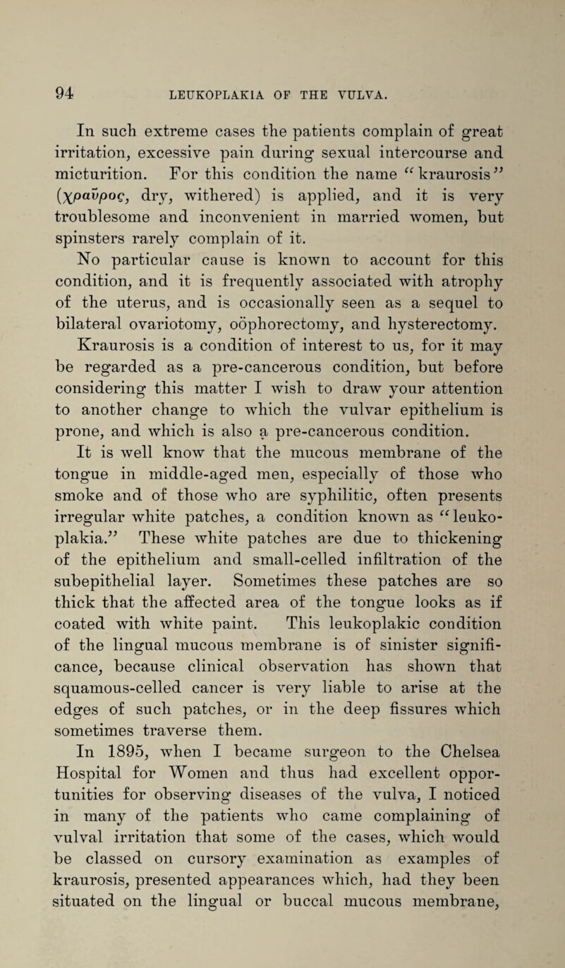 In such extreme cases the patients complain of great irritation, excessive pain during sexual intercourse and micturition. For this condition the name “ kraurosis ” (Xpavpog, dry, withered) is applied, and it is very troublesome and inconvenient in married women, but spinsters rarely complain of it. No particular cause is known to account for this condition, and it is frequently associated with atrophy of the uterus, and is occasionally seen as a sequel to bilateral ovariotomy, oophorectomy, and hysterectomy. Kraurosis is a condition of interest to us, for it may be regarded as a pre-cancerous condition, but before considering this matter I wish to draw your attention to another change to which the vulvar epithelium is prone, and which is also a pre-cancerous condition. It is well know that the mucous membrane of the tongue in middle-aged men, especially of those who smoke and of those who are syphilitic, often presents irregular white patches, a condition known as “ leuko¬ plakia.” These white patches are due to thickening of the epithelium and small-celled infiltration of the subepithelial layer. Sometimes these patches are so thick that the affected area of the tongue looks as if coated with white paint. This leukoplakic condition of the lingual mucous membrane is of sinister signifi¬ cance, because clinical observation has shown that squamous-celled cancer is very liable to arise at the edges of such patches, or in the deep fissures which sometimes traverse them. In 1895, when I became surgeon to the Chelsea Hospital for Women and thus had excellent oppor¬ tunities for observing diseases of the vulva, I noticed in many of the patients who came complaining of vulval irritation that some of the cases, which would be classed on cursory examination as examples of kraurosis, presented appearances which, had they been situated on the lingual or buccal mucous membrane,