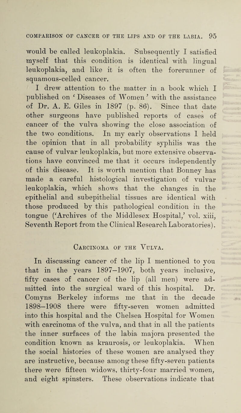 would be called leukoplakia. Subsequently I satisfied myself that this condition is identical with lingual leukoplakia, and like it is often the forerunner of squamous-celled cancer. I drew attention to the matter in a book which I published on ‘Diseases of Women3 with the assistance of Dr. A. E. Giles in 1897 (p. 86). Since that date other surgeons have published reports of cases of cancer of the vulva showing the close association of the two conditions. In my early observations I held the opinion that in all probability syphilis was the cause of vulvar leukoplakia, but more extensive observa¬ tions have convinced me that it occurs independently of this disease. It is worth mention that Bonney has made a careful histological investigation of vulvar leukoplakia, which shows that the changes in the epithelial and subepitlielial tissues are identical with those produced by this pathological condition in the tongue (‘Archives of the Middlesex Hospital/ vol. xiii, Seventh Report from the Clinical Research Laboratories). Carcinoma of the Vulva. In discussing cancer of the lip I mentioned to you that in the years 1897—1907, both years inclusive, fifty cases of cancer of the lip (all men) were ad¬ mitted into the surgical ward of this hospital. Dr. Comyns Berkeley informs me that in the decade 1898—1908 there were fifty-seven women admitted into this hospital and the Chelsea Hospital for Women with carcinoma of the vulva, and that in all the patients the inner surfaces of the labia majora presented the condition known as kraurosis, or leukoplakia. When the social histories of these women are analysed they are instructive, because among these fifty-seven patients there were fifteen widows, thirty-four married women, and eight spinsters. These observations indicate that