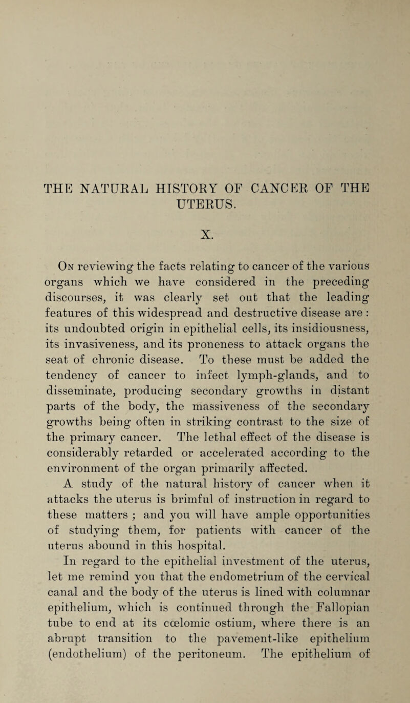 THE NATURAL HISTORY OF CANCER OF THE UTERUS. X. On reviewing the facts relating to cancer of the various organs which we have considered in the preceding discourses, it was clearly set out that the leading features of this widespread and destructive disease are : its undoubted origin in epithelial cells, its insidiousness, its invasiveness, and its proneness to attack organs the seat of chronic disease. To these must be added the tendency of cancer to infect lymph-glands, and to disseminate, producing’ secondary growths in distant parts of the body, the massiveness of the secondary growths being often in striking contrast to the size of the primary cancer. The lethal effect of the disease is considerably retarded or accelerated according to the environment of the organ primarily affected. A study of the natural history of cancer when it attacks the uterus is brimful of instruction in regard to these matters ; and you will have ample opportunities of studying them, for patients with cancer of the uterus abound in this hospital. In regard to the epithelial investment of the uterus, let me remind you that the endometrium of the cervical canal and the body of the uterus is lined with columnar epithelium, which is continued through the Fallopian tube to end at its coelomic ostium, where there is an abrupt transition to the pavement-like epithelium (endothelium) of the peritoneum. The epithelium of