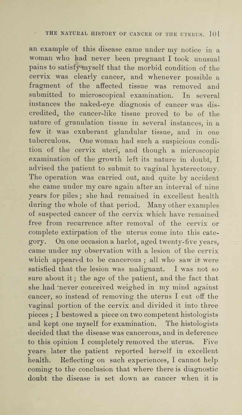 an example of this disease came under my notice in a woman who had never been pregnant I took unusual pains to satisfy myself that the morbid condition of the cervix was clearly cancer, and whenever possible a fragment of the affected tissue was removed and submitted to microscopical examination. In several instances the naked-eye diagnosis of cancer was dis¬ credited, the cancer-like tissue proved to be of the nature of granulation tissue in several instances, in a few it was exuberant glandular tissue, and in one tuberculous. One woman had such a suspicious condi¬ tion of the cervix uteri, and though a microscopic examination of the growth left its nature in doubt, I advised the patient to submit to vaginal hysterectomy. The operation was carried out, and quite by accident she came under my care again after an interval of nine years for piles; she had remained in excellent health during the whole of that period. Many other examples of suspected cancer of the cervix which have remained free from recurrence after removal of the cervix or complete extirpation of the uterus come into this cate¬ gory. On one occasion a harlot, aged twenty-five years, came under my observation with a lesion of the cervix which appeared to be cancerous ; all who saw it were satisfied that the lesion was malignant. I was not so sure about it; the age of the patient, and the fact that she had 'never conceived weighed in my mind against cancer, so instead of removing the uterus I cut off the vaginal portion of the cervix and divided it into three pieces ; I bestowed a piece on two competent histologists and kept one myself for examination. The histologists decided that the disease was cancerous, and in deference to this opinion I completely removed the uterus. Five years later the patient reported herself in excellent health. Reflecting on such experiences, I cannot help coming to the conclusion that where there is diagnostic doubt the disease is set down as cancer when it is