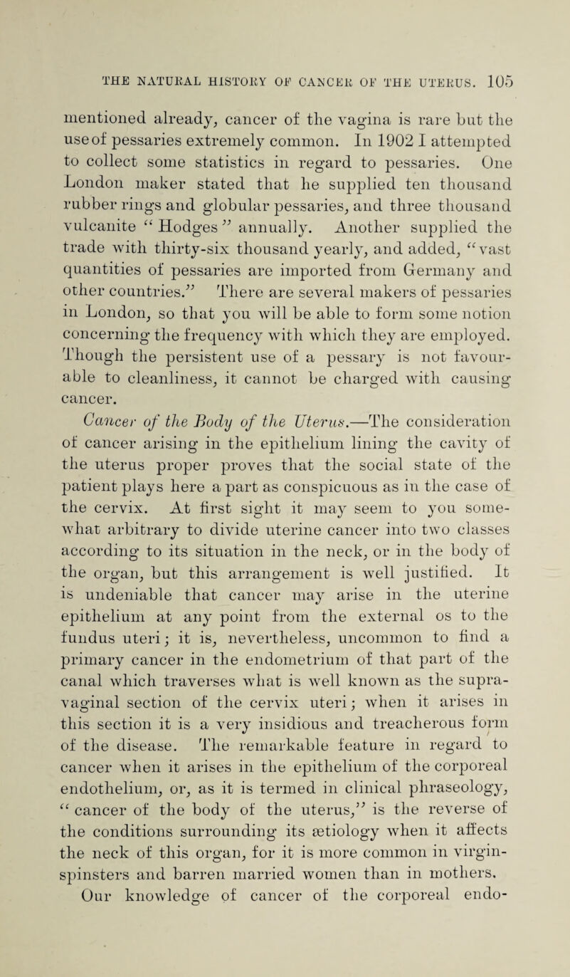 mentioned already, cancer of the vagina is rare but the use of pessaries extremely common. In 1902 I attempted to collect some statistics in regard to pessaries. One London maker stated that he supplied ten thousand rubber rings and globular pessaries, and three thousand vulcanite “ Hodges ” annually. Another supplied the trade with thirty-six thousand yearly, and added, “vast quantities of pessaries are imported from Germany and other countries.” There are several makers of pessaries in London, so that you will be able to form some notion concerning the frequency with which they are employed. Though the persistent use of a pessary is not favour¬ able to cleanliness, it cannot be charged with causing cancer. Cancer of the Body of the Uterus.—The consideration of cancer arising in the epithelium lining the cavity of the uterus proper proves that the social state of the patient plays here a part as conspicuous as in the case of the cervix. At first sight it may seem to you some¬ what arbitrary to divide uterine cancer into two classes according to its situation in the neck, or in the body of the organ, but this arrangement is well justified. It is undeniable that cancer may arise in the uterine epithelium at any point from the external os to the fundus uteri; it is, nevertheless, uncommon to find a primary cancer in the endometrium of that part of the canal which traverses what is well known as the supra¬ vaginal section of the cervix uteri; when it arises in this section it is a very insidious and treacherous form of the disease. The remarkable feature in regard to cancer when it arises in the epithelium of the corporeal endothelium, or, as it is termed in clinical phraseology, “ cancer of the body of the uterus,” is the reverse of the conditions surrounding its aetiology when it affects the neck of this organ, for it is more common in virgin- spinsters and barren married women than in mothers. Our knowledge of cancer of the corporeal endo-