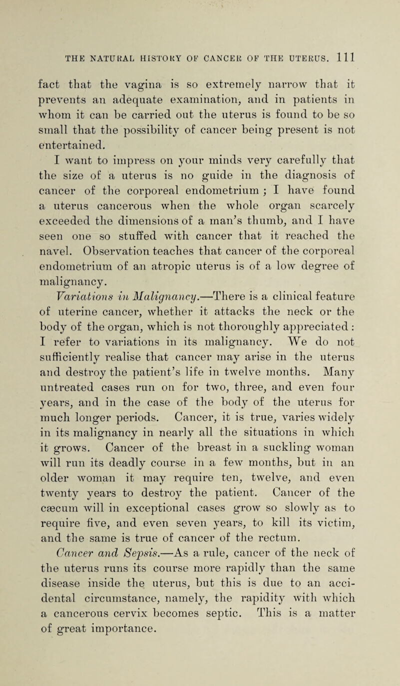 fact that the vagina is so extremely narrow that it prevents an adequate examination, and in patients in whom it can be carried out the uterus is found to be so small that the possibility of cancer being present is not entertained. I want to impress on your minds very carefully that the size of a uterus is no guide in the diagnosis of cancer of the corporeal endometrium ; I have found a uterus cancerous when the whole organ scarcely exceeded the dimensions of a man’s thumb, and I have seen one so stuffed with cancer that it reached the navel. Observation teaches that cancer of the corporeal endometrium of an atropic uterus is of a low degree of malignancy. Variations in Malignancy.—There is a clinical feature of uterine cancer, whether it attacks the neck or the body of the organ, which is not thoroughly appreciated : I refer to variations in its malignancy. We do not sufficiently realise that cancer may arise in the uterus and destroy the patient’s life in twelve months. Many untreated cases run on for two, three, and even four years, and in the case of the body of the uterus for much longer periods. Cancer, it is true, varies widely in its malignancy in nearly all the situations in which it grows. Cancer of the breast in a suckling woman will run its deadly course in a few months, but in an older woman it may require ten, twelve, and even twenty years to destroy the patient. Cancer of the caecum will in exceptional cases grow so slowly as to require five, and even seven years, to kill its victim, and the same is true of cancer of the rectum. Cancer and Sepsis.—As a rule, cancer of the neck of the uterus runs its course more rapidly than the same disease inside the uterus, but this is due to an acci¬ dental circumstance, namely, the rapidity with which a cancerous cervix becomes septic. This is a matter of great importance.