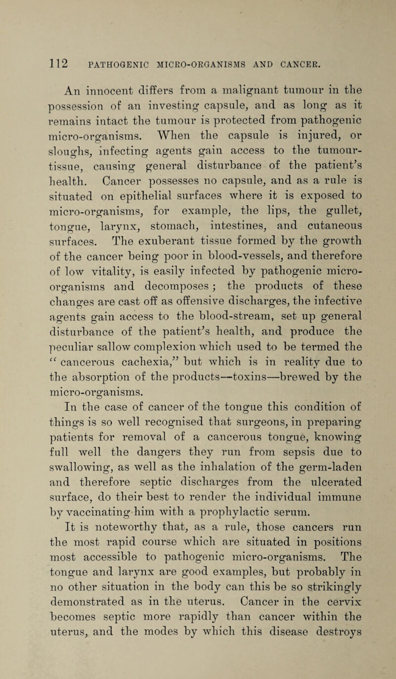 An innocent differs from a malignant tumour in the possession of an investing capsule, and as long as it remains intact the tumour is protected from pathogenic micro-organisms. When the capsule is injured, or sloughs, infecting agents gain access to the tumour- tissue, causing general disturbance of the patient's health. Cancer possesses no capsule, and as a rule is situated on epithelial surfaces where it is exposed to micro-organisms, for example, the lips, the gullet, tongue, larynx, stomach, intestines, and cutaneous surfaces. The exuberant tissue formed by the growth of the cancer being poor in blood-vessels, and therefore of low vitality, is easily infected by pathogenic micro¬ organisms and decomposes ; the products of these changes are cast off as offensive discharges, the infective agents gain access to the blood-stream, set up general disturbance of the patient's health, and produce the peculiar sallow complexion which used to be termed the “ cancerous cachexia, but which is in reality due to the absorption of the products—toxins—brewed by the micro-organisms. In the case of cancer of the tongue this condition of things is so well recognised that surgeons, in preparing patients for removal of a cancerous tongue, knowing full well the dangers they run from sepsis due to swallowing, as well as the inhalation of the germ-laden and therefore septic discharges from the ulcerated surface, do their best to render the individual immune by vaccinating him with a prophylactic serum. It is noteworthy that, as a rule, those cancers run the most rapid course which are situated in positions most accessible to pathogenic micro-organisms. The tongue and larynx are good examples, but probably in no other situation in the body can this be so strikingly demonstrated as in the uterus. Cancer in the cervix becomes septic more rapidly than cancer within the uterus, and the modes by which this disease destroys