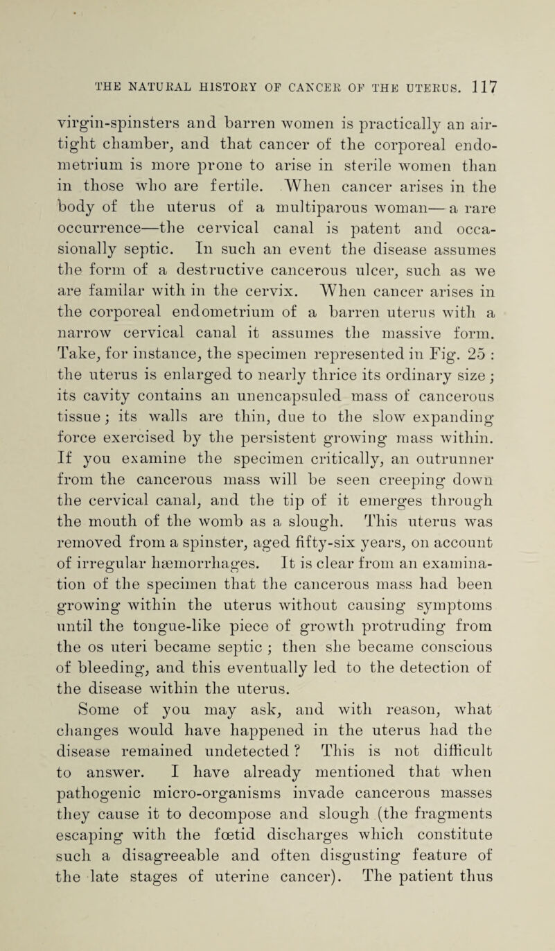 virgin-spinsters and barren women is practically an air¬ tight chamber, and that cancer of the corporeal endo¬ metrium is more prone to arise in sterile women than in those who are fertile. When cancer arises in the body of the uterus of a multiparous woman—a rare occurrence—the cervical canal is patent and occa¬ sionally septic. In such an event the disease assumes the form of a destructive cancerous ulcer, such as we are familar with in the cervix. When cancer arises in the corporeal endometrium of a barren uterus with a narrow cervical canal it assumes the massive form. Take, for instance, the specimen represented in Fig. 25 : the uterus is enlarged to nearly thrice its ordinary size ; its cavity contains an unencapsuled mass of cancerous tissue; its walls are thin, due to the slow expanding- force exercised by the persistent growing mass within. If you examine the specimen critically, an outrunner from the cancerous mass will be seen creeping down the cervical canal, and the tip of it emerges through the mouth of the womb as a slough. This uterus was removed from a spinster, aged fifty-six years, on account of irregular haemorrhages. It is clear from an examina¬ tion of the specimen that the cancerous mass had been growing within the uterus without causing symptoms until the tongue-like piece of growth protruding from the os uteri became septic ; then she became conscious of bleeding, and this eventually led to the detection of the disease within the uterus. Some of you may ask, and with reason, what changes would have happened in the uterus had the disease remained undetected ? This is not difficult to answer. I have already mentioned that when pathogenic micro-organisms invade cancerous masses they cause it to decompose and slough (the fragments escaping with the foetid discharges which constitute such a disagreeable and often disgusting feature of the late stages of uterine cancer). The patient thus
