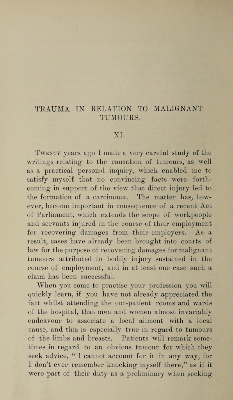 TRAUMA IN RELATION TO MALIGNANT TUMOURS. XI. Twenty years ago I made a very careful study of the writings relating to the causation of tumours, as well as a practical personal inquiry, which enabled me to satisfy myself that no convincing facts were forth¬ coming in support of the view that direct injury led to the formation of a carcinoma. The matter has, how¬ ever, become important in consequence of a recent Act of Parliament, which extends the scope of workpeople and servants injured in the course of their employment for recovering damages from their employers. As a result, cases have already been brought into courts of lawr for the purpose of recovering damages for malignant tumours attributed to bodily injury sustained in the course of employment, and in at least one case such a claim lias been successful. When you come to practise your profession you will quickly learn, if you have not already appreciated the fact whilst attending the out-patient rooms and wrards of the hospital, that men and women almost invariably endeavour to associate a local ailment with a local cause, and this is especially true in regard to tumours of the limbs and breasts. Patients will remark some¬ times in regard to an obvious tumour for which they seek advice, “ I cannot account for it in any way, for I don’t ever remember knocking myself there/’ as if it were part of their duty as a preliminary when seeking
