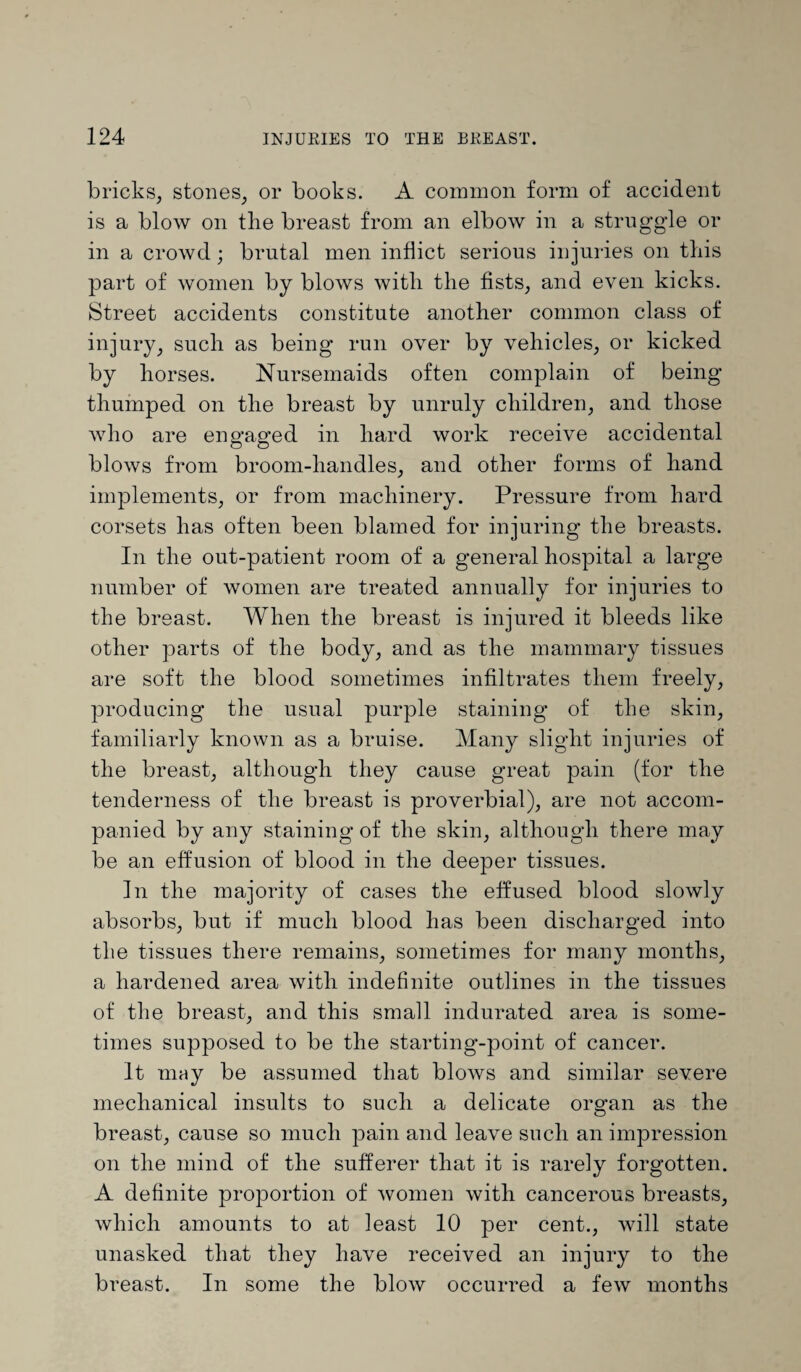 bricks, stones, or books. A common form of accident is a blow on the breast from an elbow in a struggle or in a crowd; brutal men inflict serious injuries on this part of women by blows with the fists, and even kicks. Street accidents constitute another common class of injury, such as being run over by vehicles, or kicked by horses. Nursemaids often complain of being thumped on the breast by unruly children, and those who are engaged in hard work receive accidental blows from broom-handles, and other forms of hand implements, or from machinery. Pressure from hard corsets has often been blamed for injuring the breasts. In the out-patient room of a general hospital a large number of women are treated annually for injuries to the breast. When the breast is injured it bleeds like other parts of the body, and as the mammary tissues are soft the blood sometimes infiltrates them freely, producing the usual purple staining of the skin, familiarly known as a bruise. Many slight injuries of the breast, although they cause great pain (for the tenderness of the breast is proverbial), are not accom¬ panied by any staining of the skin, although there may be an effusion of blood in the deeper tissues. In the majority of cases the effused blood slowly absorbs, but if much blood has been discharged into the tissues there remains, sometimes for many months, a hardened area with indefinite outlines in the tissues of the breast, and this small indurated area is some¬ times supposed to be the starting-point of cancer. It may be assumed that blows and similar severe mechanical insults to such a delicate organ as the breast, cause so much pain and leave such an impression on the mind of the sufferer that it is rarely forgotten. A definite proportion of women with cancerous breasts, which amounts to at least 10 per cent., will state unasked that they have received an injury to the breast. In some the blow occurred a few months