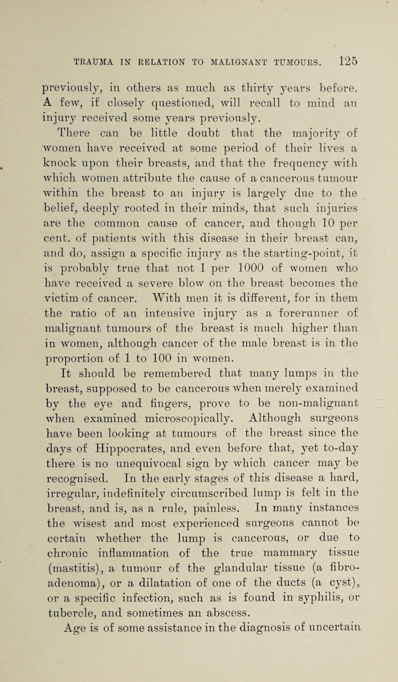 previously, in others as much as thirty years before. A few, if closely questioned, will recall to mind an injury received some years previously. There can be little doubt that the majority of women have received at some period of their lives a knock upon their breasts, and that the frequency with which women attribute the cause of a cancerous tumour within the breast to an injury is largely due to the belief, deeply rooted in their minds, that such injuries are the common cause of cancer, and though 10 per cent, of patients with this disease in their breast can, and do, assign a specific injury as the starting-point, it is probably true that not 1 per 1000 of women who have received a severe blow on the breast becomes the victim of cancer. With men it is different, for in them the ratio of an intensive injury as a forerunner of malignant tumours of the breast is much higher than in women, although cancer of the male breast is in the proportion of 1 to 100 in women. It should be remembered that many lumps in the breast, supposed to be cancerous when merely examined by the eye and fingers, prove to be non-malignant when examined microscopically. Although surgeons have been looking at tumours of the breast since the days of Hippocrates, and even before that, yet to-day there is no unequivocal sign by which cancer may be recognised. In the early stages of this disease a hard, irregular, indefinitely circumscribed lump is felt in the breast, and is, as a rule, painless. In many instances the wisest and most experienced surgeons cannot be certain whether the lump is cancerous, or due to chronic inflammation of the true mammary tissue (mastitis), a tumour of the glandular tissue (a fibro¬ adenoma), or a dilatation of one of the ducts (a cyst), or a specific infection, such as is found in syphilis, or tubercle, and sometimes an abscess. Age is of some assistance in the diagnosis of uncertain