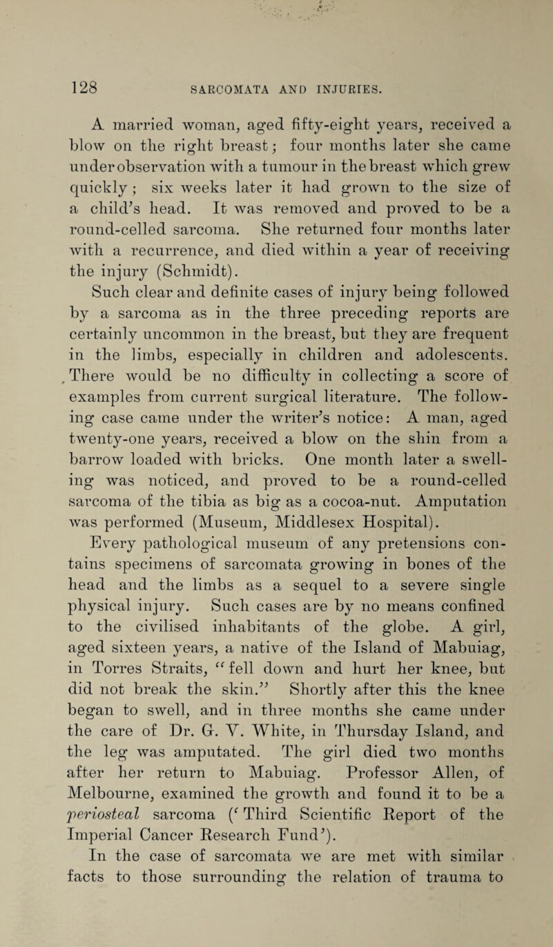 A married woman, aged fifty-eight years, received a blow on the right breast; four months later she came under observation with a tumour in the breast which grew quickly ; six weeks later it had grown to the size of a child’s head. It was removed and proved to be a round-celled sarcoma. She returned four months later with a recurrence, and died within a year of receiving the injury (Schmidt). Such clear and definite cases of injury being followed by a sarcoma as in the three preceding reports are certainly uncommon in the breast, but they are frequent in the limbs, especially in children and adolescents. , There would be no difficulty in collecting a score of examples from current surgical literature. The follow¬ ing case came under the writer’s notice: A man, aged twenty-one years, received a blow on the shin from a barrow loaded with bricks. One month later a swell¬ ing was noticed, and proved to be a round-celled sarcoma of the tibia as big as a cocoa-nut. Amputation was performed (Museum, Middlesex Hospital). Every pathological museum of any pretensions con¬ tains specimens of sarcomata growing in bones of the head and the limbs as a sequel to a severe single physical injury. Such cases are by no means confined to the civilised inhabitants of the globe. A girl, aged sixteen years, a native of the Island of Mabuiag, in Torres Straits, “ fell down and hurt her knee, but did not break the skin.” Shortly after this the knee began to swell, and in three months she came under the care of Dr. Gr. Y. White, in Thursday Island, and the leg was amputated. The girl died two months after her return to Mabuiag. Professor Allen, of Melbourne, examined the growth and found it to be a periosteal sarcoma Third Scientific Report of the Imperial Cancer Research Fund’). In the case of sarcomata we are met with similar facts to those surrounding the relation of trauma to