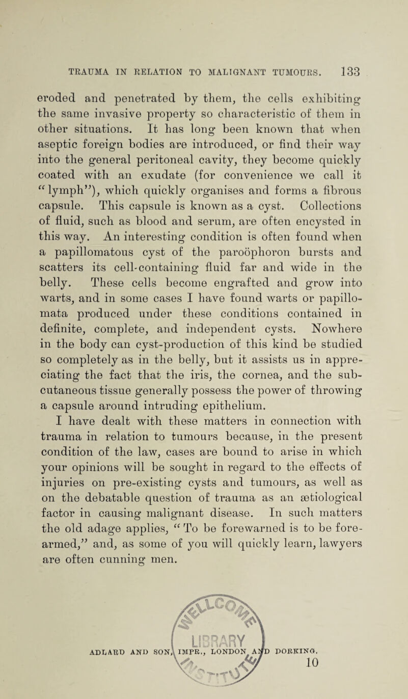 eroded and penetrated by them, the cells exhibiting the same invasive property so characteristic of them in other situations. It has long been known that when aseptic foreign bodies are introduced, or find their way into the general peritoneal cavity, they become quickly coated with an exudate (for convenience we call it “ lymph”), which quickly organises and forms a fibrous capsule. This capsule is known as a cyst. Collections of fluid, such as blood and serum, are often encysted in this way. An interesting condition is often found when a papillomatous cyst of the paroophoron bursts and scatters its cell-containing fluid far and wide in the belly. These cells become engrafted and grow into warts, and in some cases I have found warts or papillo¬ mata produced under these conditions contained in definite, complete, and independent cysts. Nowhere in the body can cyst-production of this kind be studied so completely as in the belly, but it assists us in appre¬ ciating the fact that the iris, the cornea, and the sub¬ cutaneous tissue generally possess the power of throwing a capsule around intruding epithelium. I have dealt with these matters in connection with trauma in relation to tumours because, in the present condition of the law, cases are bound to arise in which your opinions will be sought in regard to the effects of injuries on pre-existing cysts and tumours, as well as on the debatable question of trauma as an mtiological factor in causing malignant disease. In such matters the old adage applies, “ To be forewarned is to be fore¬ armed,” and, as some of you will quickly learn, lawyers are often cunning men.