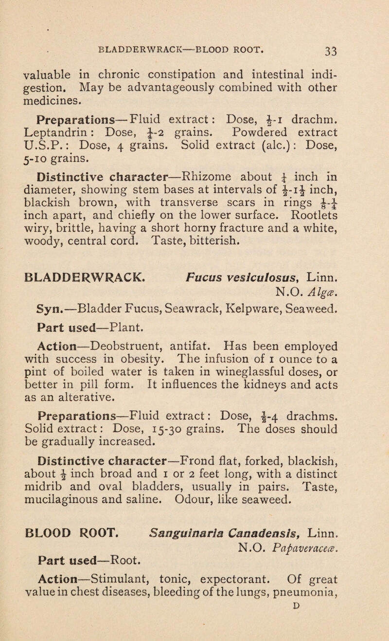 valuable in chronic constipation and intestinal indi¬ gestion. May be advantageously combined with other medicines. Preparations—Fluid extract: Dose, -J-i drachm. Leptandrin: Dose, J-2 grains. Powdered extract U.S.P.: Dose, 4 grains. Solid extract (ale.): Dose, 5-10 grains. Distinctive character—Rhizome about 4 inch in diameter, showing stem bases at intervals of inch, blackish brown, with transverse scars in rings J-J inch apart, and chiefly on the lower surface. Rootlets wiry, brittle, having a short horny fracture and a white, woody, central cord. Taste, bitterish. BLADDERWRACK. Fucus vesiculosus, Linn. N.O. Alga, Syn.—Bladder Fucus, Seawrack, Kelpware, Seaweed. Part used—Plant. Action—Deobstruent, antifat. Has been employed with success in obesity. The infusion of 1 ounce to a pint of boiled water is taken in wineglassful doses, or better in pill form. It influences the kidneys and acts as an alterative. Preparations—Fluid extract: Dose, J-4 drachms. Solid extract: Dose, 15-30 grains. The doses should be gradually increased. Distinctive character—Frond flat, forked, blackish, about ^ inch broad and 1 or 2 feet long, with a distinct midrib and oval bladders, usually in pairs. Taste, mucilaginous and saline. Odour, like seaweed. BLOOD ROOT. Sanguinaria Canadensis, Linn. N.O. Papaveracetf' Part used—Root. Action—Stimulant, tonic, expectorant. Of great value in chest diseases, bleeding of the lungs, pneumonia, D