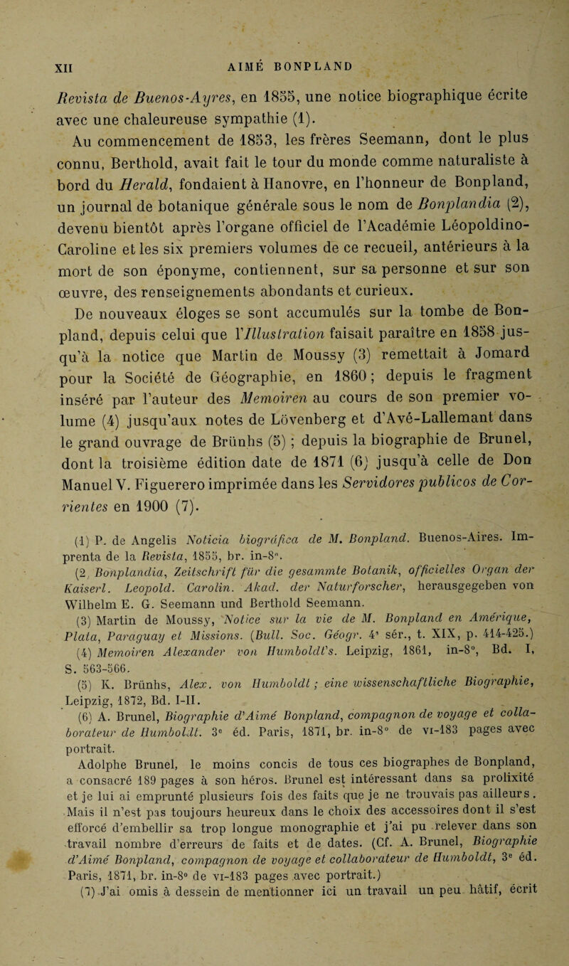Revista de Buenos-Ayres, en 1855, une notice biographique écrite avec une chaleureuse sympathie (1). Au commencement de 1853, les frères Seemann, dont le plus connu, Berthold, avait fait le tour du monde comme naturaliste à bord du Herald, fondaient à Hanovre, en l’honneur de Bonpland, un journal de botanique générale sous le nom de Bonplandia (2), devenu bientôt après l’organe officiel de l’Académie Léopoldino- Garoline et les six premiers volumes de ce recueil, antérieurs à la mort de son éponyme, contiennent, sur sa personne et sur son œuvre, des renseignements abondants et curieux. De nouveaux éloges se sont accumulés sur la tombe de Bon¬ pland, depuis celui que Y Illustration faisait paraître en 1858 jus¬ qu’à la notice que Martin de Moussy (3) remettait à Jomard pour la Société de Géographie, en 1860 ; depuis le fragment inséré par l’auteur des Memoiren au cours de son premier vo¬ lume (4) jusqu’aux notes de Lôvenberg et d’Avé-Lallemant dans le grand ouvrage de Briinhs (5) ; depuis la biographie de Brunei, dont la troisième édition date de 1871 (6) jusqu’à celle de Don Manuel Y. Figuerero imprimée dans les Servidores publicos de Cor- rientes en 1900 (7). (1) P. de Angelis Noticia biogrdficci de M. Bonpland. Buenos-Aires. Im- prenta de la Revista, 1855, br. in-8n. (2, Bonplandia, Zeitschrift für die gesammte Botanik, officielles Organ der Kaiserl. Leopolcl. Carolin. Akad. der Naturforscher, herausgegeben von Wilhelm E. G. Seemann und Berthold Seemann. (3) Martin de Moussy, Notice sur la vie de M. Bonpland en Amérique, Plata, Paraguay et Missions. {Bull. Soc. Géogr. 43 sér., t. XIX, p. 414-425.) (4) Memoiren Alexander von HumbolcWs. Leipzig, 1861, in-8°, Bd. I, S. 563-566. (5) K. Brünhs, Alex, von Humboldt ; eine wissenschaftliche Biographie, Leipzig, 1872, Bd. I-II. (6) A. Brunei, Biographie d'Aimé Bonpland, compagnon de voyage et colla¬ borateur de Humboldt. 3e éd. Paris, 1871, br. in-8° de vi-183 pages avec portrait. Adolphe Brunei, le moins concis de tous ces biographes de Bonpland, a consacré 189 pages à son héros. Brunei est intéressant dans sa prolixité et je lui ai emprunté plusieurs fois des faits que je ne trouvais pas ailleurs. Mais il n’est pas toujours heureux dans le choix des accessoires dont il s’est efforcé d’embellir sa trop longue monographie et j’ai pu relever dans son travail nombre d’erreurs de faits et de dates. (Cf. A. Brunei, Biographie d'Aimé Bonpland, compagnon de voyage et collaborateur de Humboldt, 3e éd. Paris, 1871, br. in-8° de vi-183 pages .avec portrait.) (7) J’ai omis à dessein de mentionner ici un travail un peu hâtif, écrit