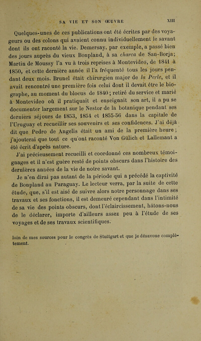 Quelques-unes de ces publications ont été écrites par des voya¬ geurs ou des colons qui avaient connu individuellement le savant dont ils ont raconté la vie. Demersay, par exemple, a passé bien des jours auprès du vieux Bonpland, à sa charca de San-Borja, Martin de Moussy l’a vu à trois reprises à Montevideo, de 1841 à 1850, et cette dernière année il l’a fréquenté tous les jours pen¬ dant deux mois. Brunei était chirurgien major de la Perle, et il avait rencontré une première fois celui dont il devait être le bio¬ graphe, au moment du blocus de 1840 ; retiré du service et marié à Montevideo où il pratiquait et enseignait son art, il a pu se documenter largement sur le Nestor de la botanique pendant ses derniers séjours de 1853, 1854 et 1855-56 dans la capitale de l’Uruguay et recueillir ses souvenirs et ses confidences. J’ai déjà dit que Pedro de Angelis était un ami de la première heure ; j’ajouterai que tout ce qu'ont raconté Yon Gülich et Lallemant a été écrit d’après nature. J’ai précieusement recueilli et coordonné ces nombreux témoi¬ gnages et il n’est guère resté de points obscurs dans l’histoire des dernières années de la vie de notre savant. Je n’en dirai pas autant de la période qui a précédé la captivité de Bonpland au Paraguay. Le lecteur verra, par la suite de cette étude, que, s’il est aisé de suivre alors notre personnage dans ses travaux et ses fonctions, il est demeuré cependant dans 1 intimité de sa vie des points obscurs, dont 1 éclaircissement, hâtons-nous de le déclarer, importe d’ailleurs assez peu à l’étude de ses voyages et de ses travaux scientifiques. loin de mes sources pour le congrès de Stuttgart et que je désavoue complè¬ tement.