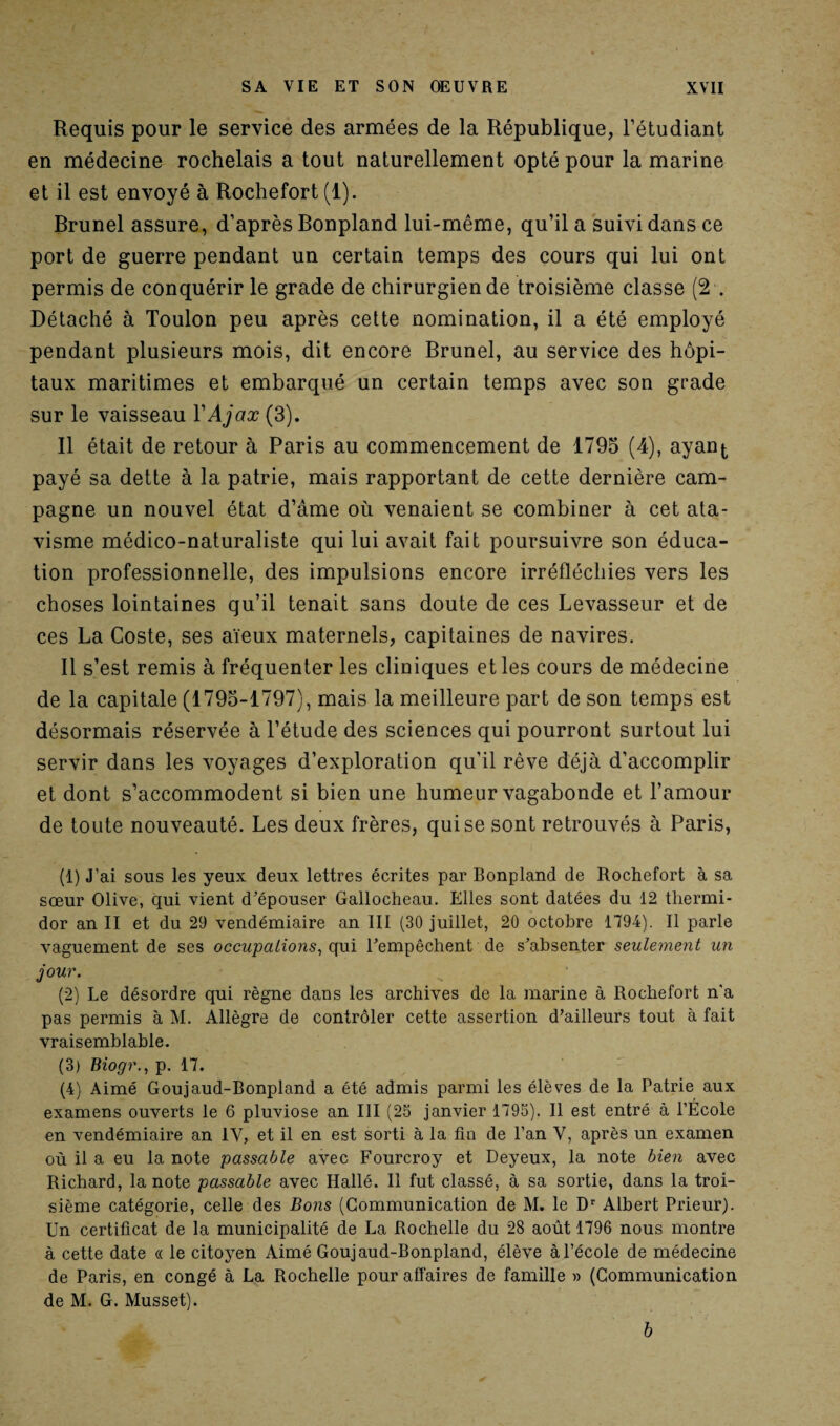 Requis pour le service des armées de la République, l’étudiant en médecine rochelais a tout naturellement opté pour la marine et il est envoyé à Rochefort (1). Brunei assure, d’après Bonpland lui-même, qu’il a suivi dans ce port de guerre pendant un certain temps des cours qui lui ont permis de conquérir le grade de chirurgien de troisième classe (2 . Détaché à Toulon peu après cette nomination, il a été employé pendant plusieurs mois, dit encore Brunei, au service des hôpi¬ taux maritimes et embarqué un certain temps avec son grade sur le vaisseau YAjax (3). Il était de retour à Paris au commencement de 1793 (4), ayan^ payé sa dette à la patrie, mais rapportant de cette dernière cam¬ pagne un nouvel état d’âme où venaient se combiner à cet ata¬ visme médico-naturaliste qui lui avait fait poursuivre son éduca¬ tion professionnelle, des impulsions encore irréfléchies vers les choses lointaines qu’il tenait sans doute de ces Levasseur et de ces La Coste, ses aïeux maternels, capitaines de navires. Il s’est remis à fréquenter les cliniques et les cours de médecine de la capitale (1793-1797), mais la meilleure part de son temps est désormais réservée à l’étude des sciences qui pourront surtout lui servir dans les voyages d’exploration qu'il rêve déjà d’accomplir et dont s’accommodent si bien une humeur vagabonde et l’amour de toute nouveauté. Les deux frères, qui se sont retrouvés à Paris, (1) J’ai sous les yeux deux lettres écrites par Bonpland de Rochefort à sa sœur Olive, qui vient d’épouser Gallocheau. Elles sont datées du 12 thermi¬ dor an II et du 29 vendémiaire an III (30 juillet, 20 octobre 1794). Il parle vaguement de ses occupations, qui l’empêchent de s’absenter seulement un jour. (2) Le désordre qui règne dans les archives de la marine à Rochefort n'a pas permis à M. Allègre de contrôler cette assertion d’ailleurs tout à fait vraisemblable. (3) Biogr., p. 17. (4) Aimé Goujaud-Bonpland a été admis parmi les élèves de la Patrie aux examens ouverts le 6 pluviôse an III (25 janvier 1795). Il est entré à l’École en vendémiaire an IV, et il en est sorti à la fin de l’an V, après un examen où il a eu la note passable avec Fourcroy et Deyeux, la note bien avec Richard, la note passable avec Hallé. Il fut classé, à sa sortie, dans la troi¬ sième catégorie, celle des Bons (Communication de M. le Dr Albert Prieur). Un certificat de la municipalité de La Rochelle du 28 août 1796 nous montre à cette date « le citoyen Aimé Goujaud-Bonpland, élève à l’école de médecine de Paris, en congé à La Rochelle pour affaires de famille » (Communication de M. G. Musset). b