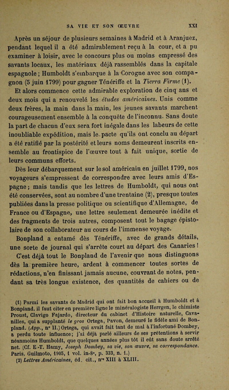 Après un séjour de plusieurs semaines à Madrid et à Aranjuez, pendant lequel il a été admirablement reçu à la cour, et a pu examiner à loisir, avec le concours plus ou moins empressé des savants locaux, les matériaux déjà rassemblés dans la capitale espagnole ; Humboldt s’embarque à la Corogne avec son compa¬ gnon (5 juin 1799) pour gagner Ténériffe et la Tierra Firme (J). Et alors commence cette admirable exploration de cinq ans et deux mois qui a renouvelé les études américaines. Unis comme deux frères, la main dans la main, les jeunes savants marchent courageusement ensemble à la conquête de l’inconnu. Sans doute la part de chacun d’eux sera fort inégale dans les labeurs de cette inoubliable expédition, mais le. pacte qu’ils ont conclu au départ a été ratifié par la postérité et leurs noms demeurent inscrits en¬ semble au frontispice de l’œuvre tout à fait unique, sortie de leurs communs efforts. Dès leur débarquement sur le sol américain en juillet 1799, nos voyageurs s’empressent de correspondre avec leurs amis d’Es¬ pagne ; mais tandis que les lettres de Humboldt, qui nous ont été conservées, sont au nombre d’une trentaine (2), presque toutes publiées dans la presse politique ou scientifique d’Allemagne, de France ou d’Espagne, une lettre seulement demeurée inédite et des fragments de trois autres, composent tout le bagage épisto- laire de son collaborateur au cours de l’immense voyage. Bonpland a entamé dès Ténériffe, avec de grands détails, une sorte de journal qui s’arrête court au départ des Canaries ! C’est déjà tout le Bonpland de l’avenir que nous distinguons dès la première heure, ardent à commencer toutes sortes de rédactions, n’en finissant jamais aucune, couvrant de notes, pen¬ dant sa très longue existence, des quantités de cahiers ou de (1) Parmi les savants de Madrid qui ont fait bon accueil à Humboldt et à Bonpland, il faut citer en première ligne le minéralogiste Herrgen, le chimiste Proust, Glavigo Fajardo, directeur du cabinet d’Histoire naturelle, Cava- nilles, quia supplanté le gros Ortega, Pavon, demeuré le fidèle ami de Bon¬ pland. (App., n° IL) Ortega, qui avait fait tant de mal à l’infortuné Dombey, a perdu toute influence; j’ai déjà parlé ailleurs de ses prétentions à servir néanmoins Humboldt, que quelques années plus tôt il eût sans doute arrêté net. (Cf. E -T. Hamy, Joseph Dombey, sa vie, son œuvre, sa correspondance. Paris, Guilmoto, 1905, 1 vol. in-8°, p. 333, n. 1.) (2) Lettres Américaines, éd. cit., n0’XIII à XLII1.