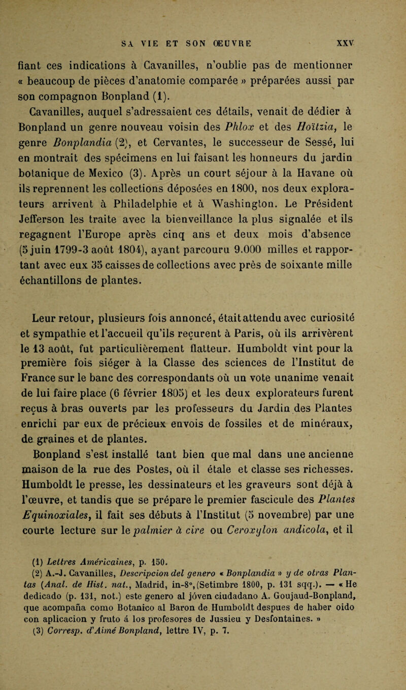 fiant ces indications à Cavanilles, n’oublie pas de mentionner « beaucoup de pièces d’anatomie comparée » préparées aussi par son compagnon Bonpland (1). Cavanilles, auquel s’adressaient ces détails, venait de dédier à Bonpland un genre nouveau voisin des Phlox et des Eoïtzia, le genre Bonplandia (2), et Cervantes, le successeur de Sessé, lui en montrait des spécimens en lui faisant les honneurs du jardin botanique de Mexico (3). Après un court séjour à la Havane où ils reprennent les collections déposées en 1800, nos deux explora¬ teurs arrivent à Philadelphie et à Washington. Le Président Jefferson les traite avec la bienveillance la plus signalée et ils regagnent l’Europe après cinq ans et deux mois d’absence (5 juin 1799-3 août 1804), ayant parcouru 9.000 milles et rappor¬ tant avec eux 35 caisses de collections avec près de soixante mille échantillons de plantes. Leur retour, plusieurs fois annoncé, était attendu avec curiosité et sympathie et l’accueil qu’ils reçurent à Paris, où ils arrivèrent le 13 août, fut particulièrement flatteur. Humboldt vint pour la première fois siéger à la Classe des sciences de l’Institut de France sur le banc des correspondants où un vote unanime venait de lui faire place (6 février 1805) et les deux explorateurs furent reçus à bras ouverts par les professeurs du Jardin des Plantes enrichi par eux de précieux envois de fossiles et de minéraux, de graines et de plantes. Bonpland s’est installé tant bien que mal dans une ancienne maison de la rue des Postes, où il étale et classe ses richesses. Humboldt le presse, les dessinateurs et les graveurs sont déjà à l’œuvre, et tandis que se prépare le premier fascicule des Plantes Equinoxiales, il fait ses débuts à l’Institut (5 novembre) par une courte lecture sur le palmier à cire ou Ceroxylon andicola, et il (1) Lettres Américaines, p. 150. (2) A.-J. Cavanilles, Descripcion del genero « Bonplandia » y de otras Plan¬ tas {Anal, de Hist. nat., Madrid, in-8°,(Setimbre 1800, p. 131 sqq.). — « He dedicado (p. 131, not.) este genero al jôven ciudadano A. Goujaud-Bonpland, que acompana corao Botanico al Baron de Humboldt despues de haber oido con aplicacion y fruto à los profesores de Jussieu y Desfontaines. » (3) Corresp. d'Aimé Bonpland, lettre IV, p. 7.