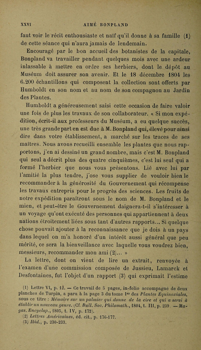 faut voir le récit enthousiaste et naïf qu’il donne à sa famille (1) de cette séance qui n’aura jamais de lendemain. Encouragé par le bon accueil des botanistes de la capitale, Bonpland va travailler pendant quelques mois avec une ardeur inlassable à mettre en ordre ses herbiers, dont le dépôt au Muséum doit assurer son avenir. Et le 18 décembre 1804 les 6.200 échantillons qui composent la collection sont offerts par Iiumboldt en son nom et au nom de son compagnon au Jardin des Plantes. Humboldt a généreusement saisi cette occasion de faire valoir une fois de plus les travaux de son collaborateur. « Si mon expé¬ dition, écrit-il aux professeurs du Muséum, a eu quelque succès, une très grande part en est due à M. Bonpland qui, élevé pour ainsi dire dans votre établissement, a marché sur les traces de ses maîtres. Nous avons recueilli ensemble les plantes que nous rap¬ portons, j’en ai dessiné un grand nombre, mais c’est M. Bonpland qui seul a décrit plus des quatre cinquièmes, c’est lui seul qui a formé l’herbier que nous vous présentons. Lié avec lui par i’amitié la plus tendre, j’ose vous supplier de vouloir bien le recommander à la générosité du Gouvernement qui récompense les travaux entrepris pour le progrès des sciences. Les fruits de notre expédition paraîtront sous le nom de M. Bonpland et le mien, et peut-être le Gouvernement daignera-t-il s’intéresser à un voyage qu’ont exécuté des personnes qui appartiennent à deux nations étroitement liées sous tant d’autres rapports... Si quelque chose pouvait ajouter à la reconnaissance que je dois à un pays dans lequel on m’a honoré d’un intérêt aussi général que peu mérité, ce sera la bienveillance avec laquelle vous voudrez bien, messieurs, recommander mon ami (2)... » La lettre, dont on vient de lire un extrait, renvoyée à l’examen d’une commission composée de Jussieu, Lamarck et Desfontaines, fut l’objet d’un rapport (3) qui exprimait l’estime (1) Lettre VI, p. 12. — Ce travail de 5 pages, in-folio accompagné de deux planches de Turpin, a paru à la page 3 du tome Ier des Plantes Équinoxiales, sous ce titre : Mémoire sur un palmier qui donne de la cire et qui a servi à établir un nouveau genre. (Cf. Bull. Soc. Philomath., 1804, t. III, p. 239. — Ma- gas. Encyclop., 1805, t. IV, p. 172). (2) Lettres Américaines, éd. cit., p. 176-177. (3) Ibid., p. 230-233.