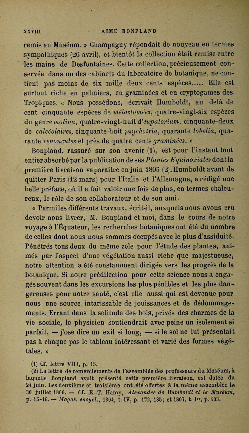 remis au Muséum. » Champagny répondait de nouveau en termes sympathiques (26 avril), et bientôt la collection était remise entre les mains de Desfontaines. Cette collection, précieusement con¬ servée dans un des cabinets du laboratoire de botanique, ne con¬ tient pas moins de six mille deux cents espèces. Elle est surtout riche en palmiers, en graminées et en cryptogames des Tropiques. « Nous possédons, écrivait Humboldt, au delà de cent cinquante espèces de mélaslomées, quatre-vingt-six espèces du genremolina, quatre-vingt-huit d'eupatorium, cinquante-deux de calcéolaires, cinquante-huit psychotria, quarante lobelia, qua¬ rante renoncules et près de quatre cents graminées. » Bonpland, rassuré sur son avenir (1), est pour l’instapt tout entier absorbé par la publication de ses Plantes Equinoxiales dont la première livraison vaparaître en juin 1805 (2). Humboldt avant de quitter Paris (12 mars) pour l’Italie et l’Allemagne, a rédigé une belle préface, où il a fait valoir une fois déplus, en termes chaleu¬ reux, le rôle de son collaborateur et de son ami. « Parmi les différents travaux, écrit-il, auxquels nous avons cru devoir nous livrer, M. Bonpland et moi, dans le cours de notre voyage à l’Équateur, les recherches botaniques ont été du nombre de celles dont nous nous sommes occupés avec le plus d’assiduité. Pénétrés tous deux du même zèle pour l’étude des plantes, ani¬ més par l’aspect d’une végétation aussi riche que majestueuse, notre attention a été constamment dirigée vers les progrès de la botanique. Si notre prédilection pour cette science nous a enga¬ gés souvent dans les excursions les plus pénibles et les plus dan¬ gereuses pour notre santé, c’est elle aussi qui est devenue pour nous une source intarissable de jouissances et de dédommage¬ ments. Errant dans la solitude des bois, privés des charmes de la vie sociale, le physicien soutiendrait avec peine un isolement si parfait, —j’ose dire un exil si long, — si le sol ne lui présentait pas à chaque pas le tableau intéressant et varié des formes végé¬ tales. » (1) Cf. lettre VIII, p. 15. (2) La lettre de remerciements de l’assemblée des professeurs du Muséum, à laquelle Bonpland avait présenté cette première livraison, est datée du 24 juin. Les deuxième et troisième ont été offertes à la même assemblée le 30 juillet 1806. — Cf. E.-T. Hamy, Alexandre de Humboldt et le Muséum, p. 15-16. — Magas. encycl., 1804, t. IV, p. 172, 185; et 1807, t. Ier, p. 433.