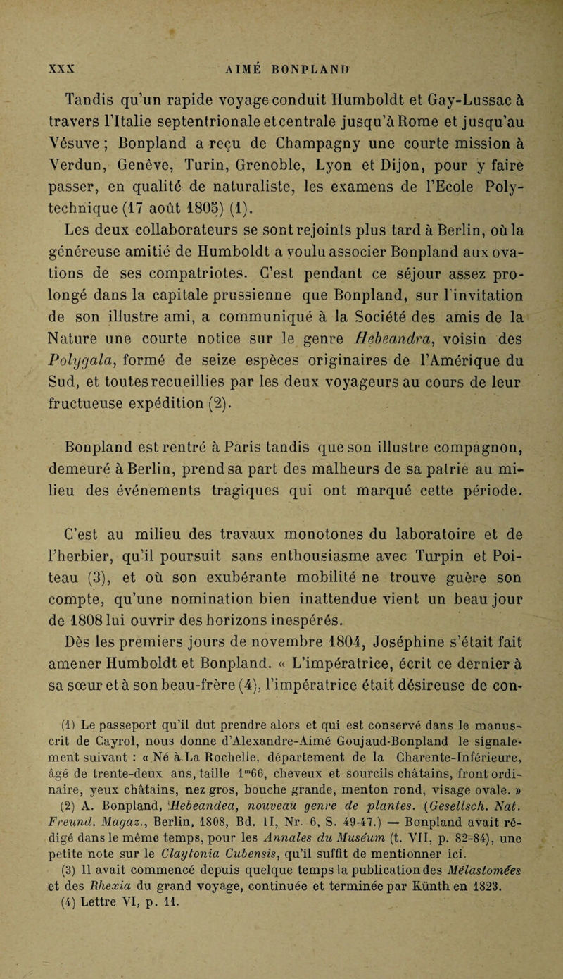 Tandis qu’un rapide voyage conduit Humboldt et Gay-Lussac à travers l’Italie septentrionale etcentrale jusqu’à Rome et jusqu’au Vésuve ; Bonpland a reçu de Champagny une courte mission à Verdun, Genève, Turin, Grenoble, Lyon et Dijon, pour y faire passer, en qualité de naturaliste, les examens de l’Ecole Poly¬ technique (17 août 1805) (1). Les deux collaborateurs se sont rejoints plus tard à Berlin, où la généreuse amitié de Humboldt a voulu associer Bonpland aux ova¬ tions de ses compatriotes. C’est pendant ce séjour assez pro¬ longé dans la capitale prussienne que Bonpland, sur l'invitation de son illustre ami, a communiqué à la Société des amis de la Nature une courte notice sur le genre Hebeandra, voisin des Polygala, formé de seize espèces originaires de l’Amérique du Sud, et toutes recueillies par les deux voyageurs au cours de leur fructueuse expédition (2). Bonpland est rentré à Paris tandis que son illustre compagnon, demeuré à Berlin, prend sa part des malheurs de sa patrie au mi¬ lieu des événements tragiques qui ont marqué cette période. C’est au milieu des travaux monotones du laboratoire et de l’herbier, qu’il poursuit sans enthousiasme avec Turpin et Poi- teau (3), et où son exubérante mobilité ne trouve guère son compte, qu’une nomination bien inattendue vient un beau jour de 1808 lui ouvrir des horizons inespérés. Dès les premiers jours de novembre 1804, Joséphine s’était fait amener Humboldt et Bonpland. « L’impératrice, écrit ce dernier à sa sœur et à son beau-frère (4), l’impératrice était désireuse de con¬ tl) Le passeport qu’il dut prendre alors et qui est conservé dans le manus¬ crit de Cayrol, nous donne d’Alexandre-Aimé Goujaud-Bonpland le signale¬ ment suivant : « Né à La Rochelle, département de la Charente-Inférieure, âgé de trente-deux ans, taille lm66, cheveux et sourcils châtains, front ordi¬ naire, yeux châtains, nez gros, bouche grande, menton rond, visage ovale. » (2) A. Bonpland, \Hebeandea, nouveau genre de plantes. (Gesellsck. Nat. Freund. Magaz., Berlin, 1808, Bd. II, Nr. 6, S. 49-47.) — Bonpland avait ré¬ digé dans le même temps, pour les Annales du Muséum (t. VII, p. 82-84), une petite note sur le Claytonia Cubensis, qu’il suffît de mentionner ici. (3) 11 avait commencé depuis quelque temps la publication des Mélastomées et des Rhexia du grand voyage, continuée et terminée par Künth en 1823. (4) Lettre VI, p. 11.