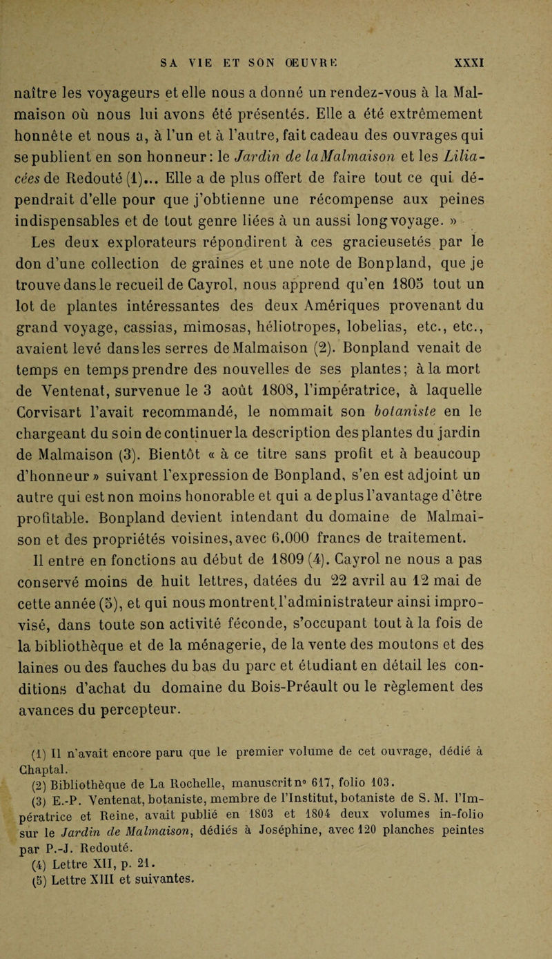naître les voyageurs et elle nous a donné un rendez-vous à la Mal¬ maison où nous lui avons été présentés. Elle a été extrêmement honnête et nous a, à l’un et à l’autre, fait cadeau des ouvrages qui se publient en son honneur: le Jardin de laMalmaison et les Lilia- cées de Redouté (1)... Elle a de plus offert de faire tout ce qui dé¬ pendrait d’elle pour que j’obtienne une récompense aux peines indispensables et de tout genre liées à un aussi long voyage. » Les deux explorateurs répondirent à ces gracieusetés par le don d’une collection de graines et une note de Bonpland, que je trouve dans le recueil de Cayrol, nous apprend qu’en 1805 tout un lot de plantes intéressantes des deux Amériques provenant du grand voyage, cassias, mimosas, héliotropes, lobelias, etc., etc., avaient levé dans les serres de Malmaison (2). Bonpland venait de temps en temps prendre des nouvelles de ses plantes; à la mort de Yentenat, survenue le 3 août 1808, l’impératrice, à laquelle Corvisart l’avait recommandé, le nommait son botaniste en le chargeant du soin de continuer la description des plantes du jardin de Malmaison (3). Bientôt « à ce titre sans profit et à beaucoup d’honneur» suivant l’expression de Bonpland, s’en est adjoint un autre qui est non moins honorable et qui a de plus l’avantage d’être profitable. Bonpland devient intendant du domaine de Malmai¬ son et des propriétés voisines, avec 6.000 francs de traitement. 11 entre en fonctions au début de 1809 (4). Cayrol ne nous a pas conservé moins de huit lettres, datées du 22 avril au 12 mai de cette année (5), et qui nous montrent l’administrateur ainsi impro¬ visé, dans toute son activité féconde, s’occupant tout à la fois de la bibliothèque et de la ménagerie, de la vente des moutons et des laines ou des fauches du bas du parc et étudiant en détail les con¬ ditions d’achat du domaine du Bois-Préault ou le règlement des avances du percepteur. (1) Il n’avait encore paru que le premier volume de cet ouvrage, dédié à Chaptal. (2) Bibliothèque de La Rochelle, manuscrit n° 617, folio 103. (3) E.-P. Ventenat, botaniste, membre de l’Institut, botaniste de S. M. l’Im¬ pératrice et Reine, avait publié en 1803 et 1804 deux volumes in-folio sur le Jardin de Malmaison, dédiés à Joséphine, avec 120 planches peintes par P.-J. Redouté. (4) Lettre XII, p. 21. (5) Lettre XIII et suivantes.