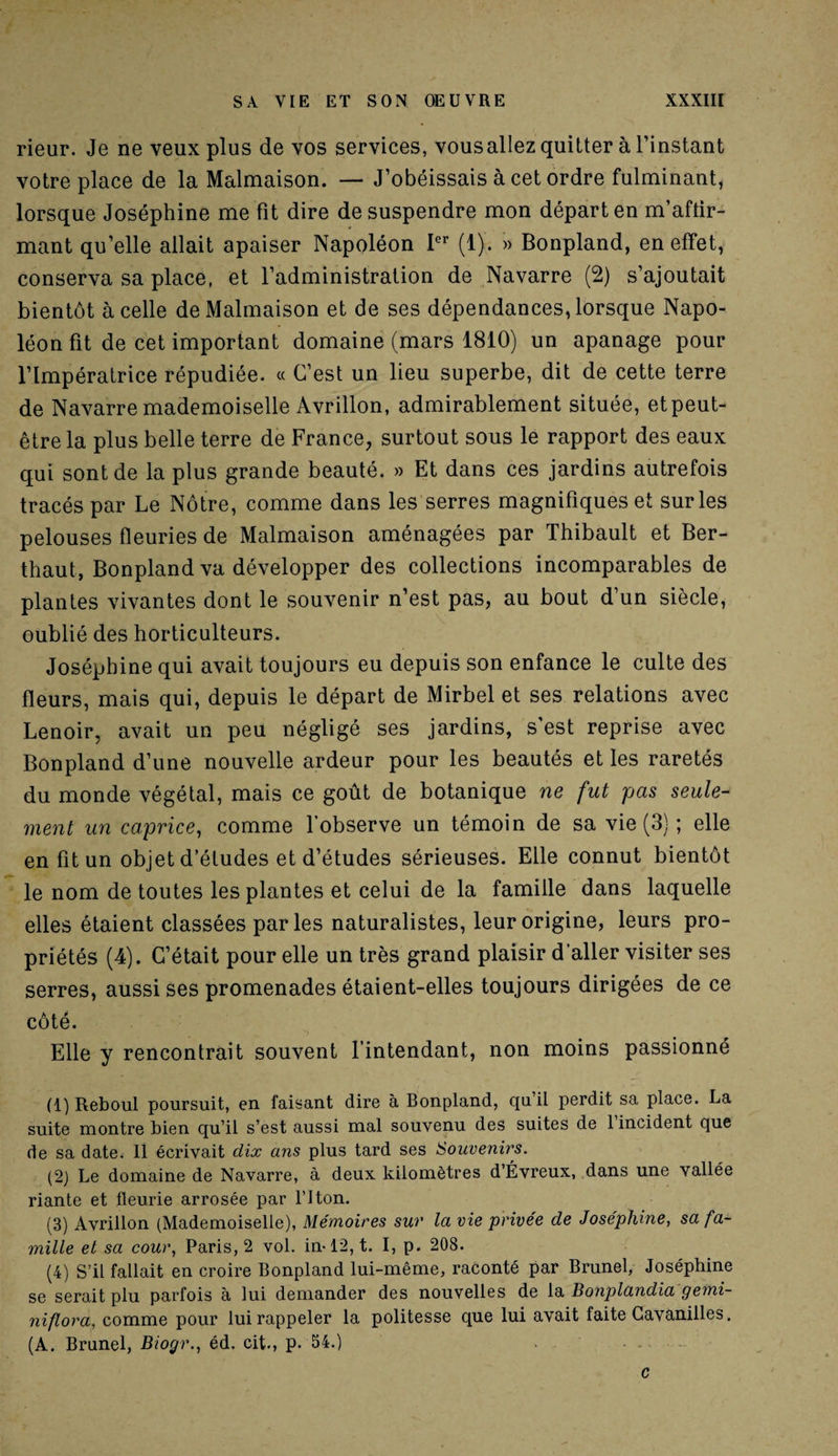 rieur. Je ne veux plus de vos services, vousallez quitter à l’instant votre place de la Malmaison. — J’obéissais à cet ordre fulminant, lorsque Joséphine me fit dire de suspendre mon départ en m’aftir- mant qu’elle allait apaiser Napoléon Ier (1). » Bonpland, en effet, conserva sa place, et l’administration de Navarre (2) s’ajoutait bientôt à celle de Malmaison et de ses dépendances, lorsque Napo¬ léon fit de cet important domaine (mars 1810) un apanage pour l’Impératrice répudiée. « C’est un lieu superbe, dit de cette terre de Navarre mademoiselle Avrillon, admirablement située, et peut- être la plus belle terre de France, surtout sous le rapport des eaux qui sont de la plus grande beauté. » Et dans ces jardins autrefois tracés par Le Nôtre, comme dans les serres magnifiques et sur les pelouses fleuries de Malmaison aménagées par Thibault et Ber- thaut, Bonpland va développer des collections incomparables de plantes vivantes dont le souvenir n’est pas, au bout d’un siècle, oublié des horticulteurs. Joséphine qui avait toujours eu depuis son enfance le culte des fleurs, mais qui, depuis le départ de Mirbel et ses relations avec Lenoir, avait un peu négligé ses jardins, s’est reprise avec Bonpland d’une nouvelle ardeur pour les beautés et les raretés du monde végétal, mais ce goût de botanique ne fut pas seule¬ ment un caprice, comme l’observe un témoin de sa vie (3) ; elle en fit un objet d’études et d’études sérieuses. Elle connut bientôt le nom de toutes les plantes et celui de la famille dans laquelle elles étaient classées parles naturalistes, leur origine, leurs pro¬ priétés (4). C’était pour elle un très grand plaisir d’aller visiter ses serres, aussi ses promenades étaient-elles toujours dirigées de ce côté. Elle y rencontrait souvent l’intendant, non moins passionné (1) Reboul poursuit, en faisant dire à Bonpland, quil perdit sa place. La suite montre bien qu’il s’est aussi mal souvenu des suites de 1 incident que de sa date. Il écrivait dix ans plus tard ses Souvenirs. (2) Le domaine de Navarre, à deux kilomètres d’Évreux, dans une vallée riante et fleurie arrosée par l’Iton. (3) Avrillon (Mademoiselle), Mémoires sur la vie privée de Joséphine, sa fa¬ mille et sa cour, Paris, 2 vol. in-12, t. I, p. 208. (4) S’il fallait en croire Bonpland lui-même, raconté par Brunei, Joséphine se serait plu parfois à lui demander des nouvelles de la Bonplandia gemi- niflora, comme pour lui rappeler la politesse que lui avait faite Gavanilles. (A. Brunei, Biogr., éd. cit., p. 54.) c