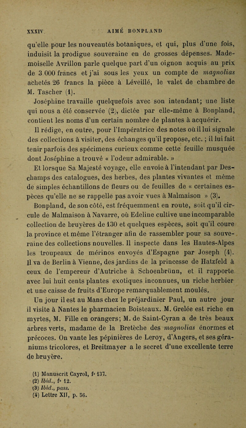 qu’elle pour les nouveautés botaniques, et qui, plus d’une fois, induisit la prodigue souveraine en de grosses dépenses. Made¬ moiselle Avrillon parle quelque part d’un oignon acquis au prix de 3 000 francs et j’ai sous les yeux un compte de magnolias achetés 26 francs la pièce à Léveillé, le valet de chambre de M. Tascher (1). Joséphine travaille quelquefois avec son intendant; une liste qui nous a été conservée (2), dictée par elle-même à Bonpland, contient les noms d’un certain nombre de plantes à acquérir. Il rédige, en outre, pour l’Impératrice des notes où il lui signale des collections à visiter, des échanges qu’il propose, etc. ; il lui fait tenir parfois des spécimens curieux comme cette feuille musquée dont Joséphine a trouvé « l’odeur admirable. » Et lorsque Sa Majesté voyage, elle envoie à l’intendant par Des¬ champs des catalogues, des herbes, des plantes vivantes et même de simples échantillons de fleurs ou de feuilles de « certaines es¬ pèces qu’elle ne se rappelle pas avoir vues à Malmaison » (3). Bonpland, de son côté, est fréquemment en route, soit qu’il cir¬ cule de Malmaison à Navarre, où Edeline cultive une incomparable collection de bruyères de 130 et quelques espèces, soit qu’il coure la province et même l’étranger afin de rassembler pour sa souve¬ raine des collections nouvelles. Il inspecte dans les Hautes-Alpes les troupeaux de mérinos envoyés d’Espagne par Joseph (4). Il va de Berlin à Vienne, des jardins de la princesse de Hatzfeld à ceux de l’empereur d’Autriche à Schoenbrünn, et il rapporte avec lui huit cents plantes exotiques inconnues, un riche herbier et une caisse de fruits d'Europe remarquablement moulés. Un jour il est au Mans chez le préjardinier Paul, un autre jour il visite à Nantes le pharmacien Boisteaux. M. Grelée est riche en myrtes, M. Fille en orangers; M. de Saint-Cyran a de très beaux arbres verts, madame de la Bretèche des magnolias énormes et précoces. On vante les pépinières de Leroy, d’Angers, et ses géra¬ niums tricolores, et Breitmayer a le secret d’une excellente terre de bruyère. (1) Manuscrit Cayrol, f» 137. (2) Ibid., f° 12. (3) Ibid., pass. (4) Lettre XII, p. 56.