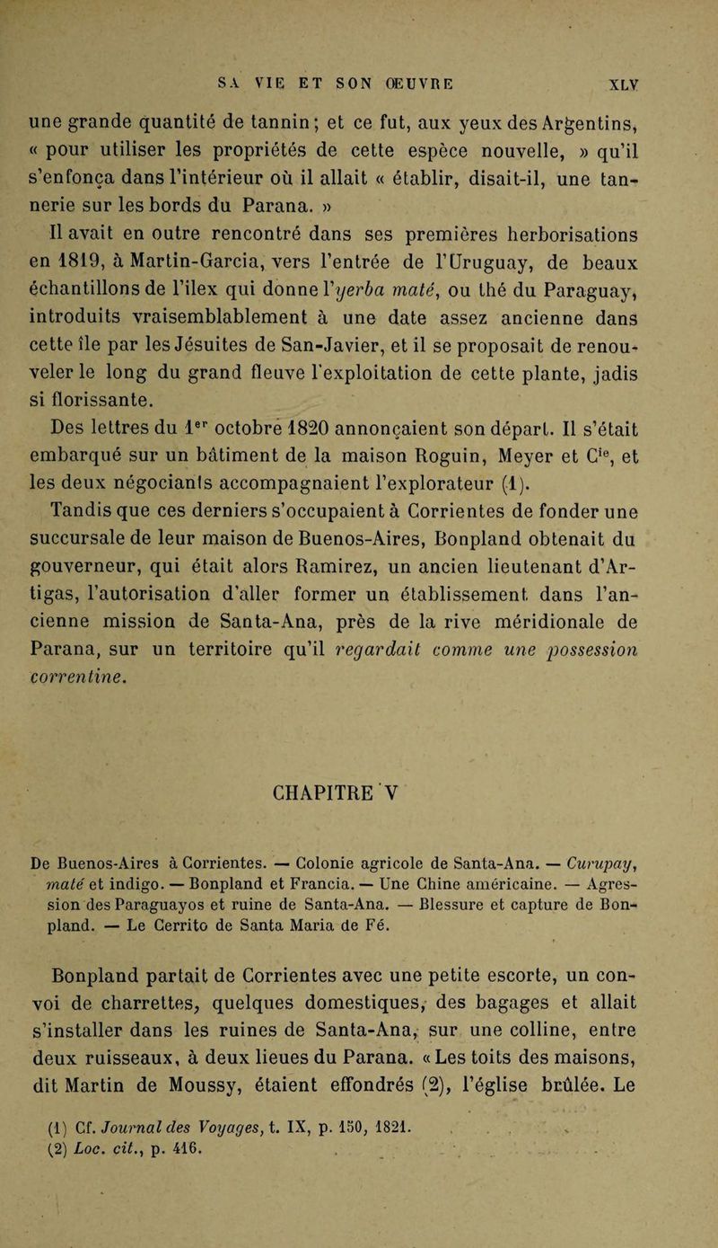 une grande quantité de tannin; et ce fut, aux yeux des Argentins, « pour utiliser les propriétés de cette espèce nouvelle, » qu’il s’enfonça dans l’intérieur où il allait « établir, disait-il, une tan¬ nerie sur les bords du Parana. » Il avait en outre rencontré dans ses premières herborisations en 1819, à Martin-Garcia, vers l’entrée de l’Uruguay, de beaux échantillons de l’ilex qui donne Yyerba maté, ou thé du Paraguay, introduits vraisemblablement à une date assez ancienne dans cette île par les Jésuites de San-Javier, et il se proposait de renou¬ veler le long du grand fleuve l’exploitation de cette plante, jadis si florissante. Des lettres du 1er octobre 1820 annonçaient son départ. Il s’était embarqué sur un bâtiment de la maison Roguin, Meyer et Cie, et les deux négociants accompagnaient l’explorateur (1). Tandis que ces derniers s’occupaient à Corrientes de fonder une succursale de leur maison de Buenos-Aires, Bonpland obtenait du gouverneur, qui était alors Ramirez, un ancien lieutenant d’Ar- tigas, l’autorisation d'aller former un établissement dans l’an¬ cienne mission de Santa-Ana, près de la rive méridionale de Parana, sur un territoire qu’il regardait comme une possession correntine. CHAPITRE V De Buenos-Aires à Corrientes. — Colonie agricole de Santa-Ana. — Curupay, maté et indigo. — Bonpland et Francia. — Une Chine américaine. — Agres¬ sion des Paraguayos et ruine de Santa-Ana. — Blessure et capture de Bon¬ pland. — Le Cerrito de Santa Maria de Fé. Bonpland partait de Corrientes avec une petite escorte, un con¬ voi de charrettes, quelques domestiques, des bagages et allait s’installer dans les ruines de Santa-Ana, sur une colline, entre deux ruisseaux, à deux lieues du Parana. «Les toits des maisons, dit Martin de Moussy, étaient effondrés (2), l’église brûlée. Le (1) Cf .Journal clés Voyages, t. IX, p. 150, 1821. . . (2) Loc. cit., p. 416.