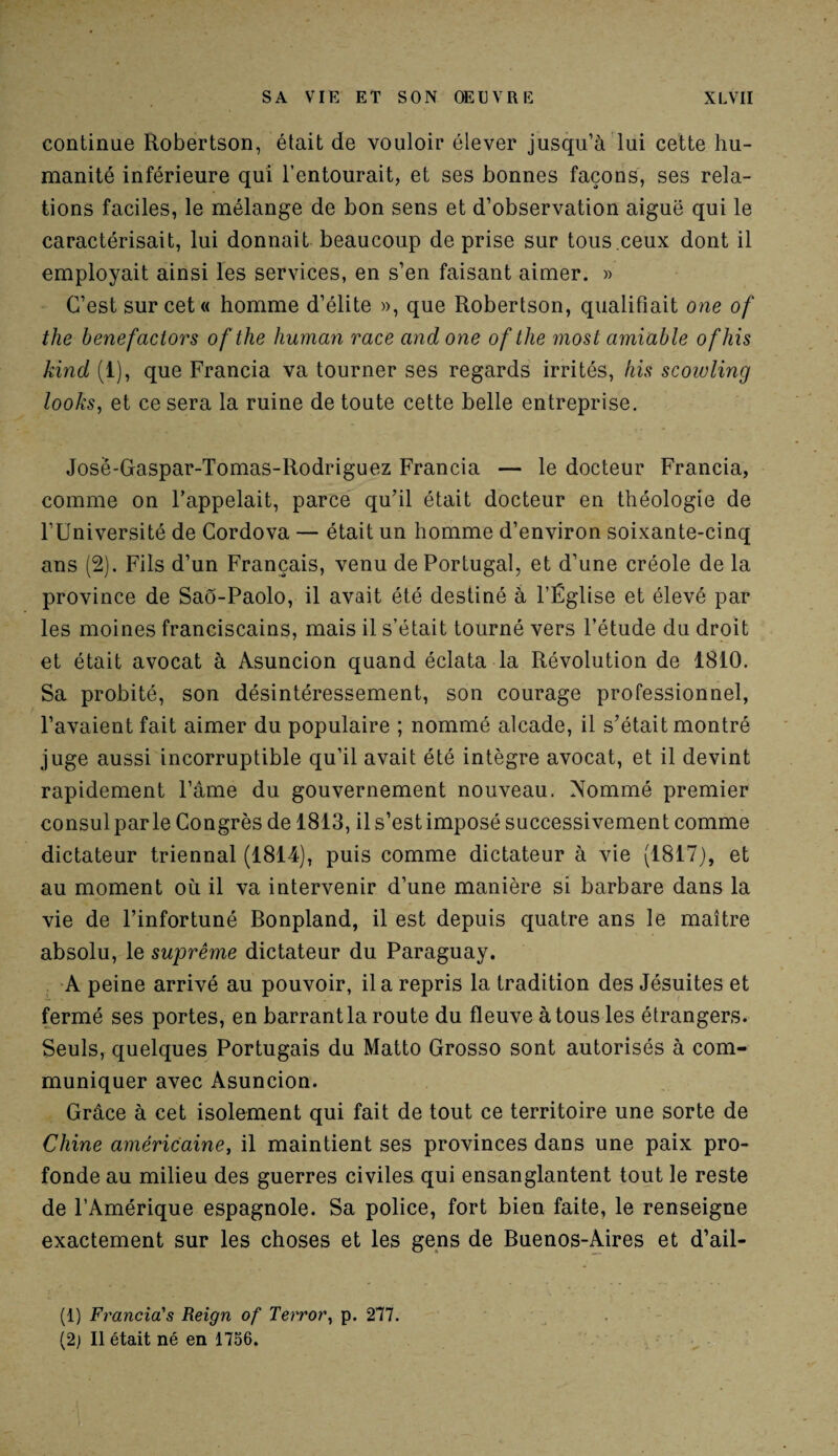 continue Robertson, était de vouloir élever jusqu’à lui cette hu¬ manité inférieure qui l’entourait, et ses bonnes façons, ses rela¬ tions faciles, le mélange de bon sens et d’observation aiguë qui le caractérisait, lui donnait beaucoup de prise sur tous ceux dont il employait ainsi les services, en s’en faisant aimer. » C’est sur cet « homme d’élite », que Robertson, qualifiait one of the benefactors ofthe human race and one of tlie most amiable ofhis kind (1), que Francia va tourner ses regards irrités, his scowling looks, et ce sera la ruine de toute cette belle entreprise. Josë-Gaspar-Tomas-Rodriguez Francia — le docteur Francia, comme on l’appelait, parce qu’il était docteur en théologie de l’Université de Cordova — était un homme d’environ soixante-cinq ans (2). Fils d’un Français, venu de Portugal, et d’une créole de la province de SaÔ-Paolo, il avait été destiné à l’Église et élevé par les moines franciscains, mais il s’était tourné vers l’étude du droit et était avocat à Asuncion quand éclata la Révolution de 1810. Sa probité, son désintéressement, son courage professionnel, l’avaient fait aimer du populaire ; nommé alcade, il s’était montré juge aussi incorruptible qu’il avait été intègre avocat, et il devint rapidement l’âme du gouvernement nouveau. Nommé premier consul parle Congrès de 1813, il s’est imposé successivement comme dictateur triennal (1814), puis comme dictateur à vie (1817), et au moment où il va intervenir d’une manière si barbare dans la vie de l’infortuné Bonpland, il est depuis quatre ans le maître absolu, le suprême dictateur du Paraguay. A peine arrivé au pouvoir, il a repris la tradition des Jésuites et fermé ses portes, en barrant la route du fleuve à tous les étrangers. Seuls, quelques Portugais du Matto Grosso sont autorisés à com¬ muniquer avec Asuncion. Grâce à cet isolement qui fait de tout ce territoire une sorte de Chine américaine, il maintient ses provinces dans une paix pro¬ fonde au milieu des guerres civiles qui ensanglantent tout le reste de l’Amérique espagnole. Sa police, fort bien faite, le renseigne exactement sur les choses et les gens de Buenos-Aires et d’ail- (1) Francia's Reign of Terror, p. 277. (2) Il était né en 1756.