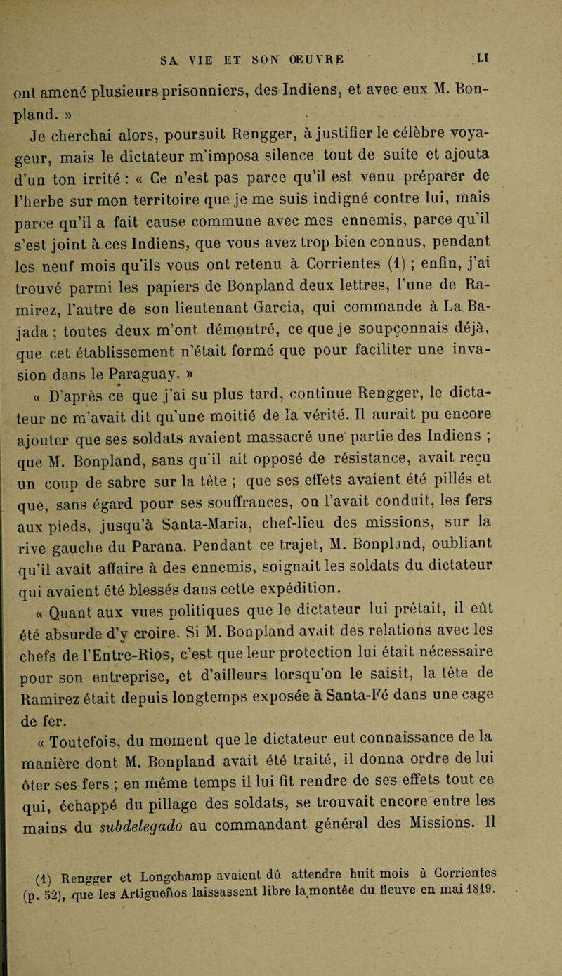 ont amené plusieurs prisonniers, des Indiens, et avec eux M. Bon- pland. » Je cherchai alors, poursuit Rengger, à justifier le célèbre voya¬ geur, mais le dictateur m’imposa silence tout de suite et ajouta d’un ton irrité : « Ce n’est pas parce qu’il est venu préparer de l’herbe sur mon territoire que je me suis indigné contre lui, mais parce qu’il a fait cause commune avec mes ennemis, parce qu’il s’est joint à ces Indiens, que vous avez trop bien connus, pendant les neuf mois qu’ils vous ont retenu à Corrientes (1) ; enfin, j’ai trouvé parmi les papiers de Bonpland deux lettres, l’une de Ra- mirez, l’autre de son lieutenant Garcia, qui commande à La Ba- jada; toutes deux m’ont démontré, ce que je soupçonnais déjà, que cet établissement n’était formé que pour faciliter une inva¬ sion dans le Paraguay. » « D’après ce que j’ai su plus tard, continue Rengger, le dicta¬ teur ne m’avait dit qu’une moitié de la vérité. Il aurait pu encore ajouter que ses soldats avaient massacré une partie des Indiens ; que M. Bonpland, sans qu'il ait opposé de résistance, avait reçu un coup de sabre sur la tête ; que ses effets avaient été pillés et que, sans égard pour ses souffrances, on l’avait conduit, les fers aux pieds, jusqu’à Santa-Maria, chef-lieu des missions, sur la rive gauche du Parana. Pendant ce trajet, M. Bonpland, oubliant qu’il avait afiaire à des ennemis, soignait les soldats du dictateur qui avaient été blessés dans cette expédition. « Quant aux vues politiques que le dictateur lui prêtait, il eût été absurde d’y croire. Si M. Bonpland avait des relations avec les chefs de l’Entre-Rios, c’est que leur protection lui était nécessaire pour son entreprise, et d’ailleurs lorsqu’on le saisit, la tête de Ramirez était depuis longtemps exposée à Santa-Fé dans une cage de fer. « Toutefois, du moment que le dictateur eut connaissance de la manière dont M. Bonpland avait été traité, il donna ordre de lui ôter ses fers ; en même temps il lui fit rendre de ses effets tout ce qui, échappé du pillage des soldats, se trouvait encore entre les mains du subdelegado au commandant général des Missions. Il (1) Rengger et Longchamp avaient du attendre huit mois à Corrientes (p. 52), que les Artiguenos laissassent libre lamontée du fleuve en mai 1819.