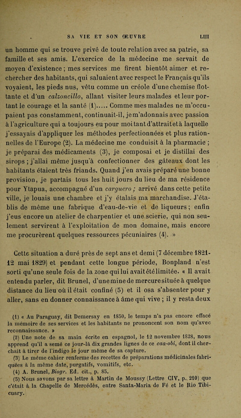 un homme qui se trouve privé de toute relation avec sa patrie, sa famille et ses amis. L’exercice de la médecine me servait de moyen d’existence ; mes services me firent bientôt aimer et re¬ chercher des habitants, qui saluaient avec respect le Français qu’ils voyaient, les pieds nus, vêtu comme un créole d’une chemise flot¬ tante et d'un calzoncillo, allant visiter leurs malades et leur por¬ tant le courage et la santé (1).Comme mes malades ne m’occu¬ paient pas constamment, continuait-il, je m’adonnais avec passion à l’agriculture qui a toujours eu pour moitantd’attraitetà laquelle j’essayais d’appliquer les méthodes perfectionnées et plus ration¬ nelles de l'Europe (2). La médecine me conduisit à la pharmacie ; je préparai des médicaments (3), je composai et je distillai des sirops ; j’allai même jusqu'à confectionner des gâteaux dont les habitants étaient très friands. Quand j’en avais préparé une bonne provision, je partais tous les huit jours du lieu de ma résidence pour Ytapua, accompagné d’un carguero ; arrivé dans cette petite ville, je louais une chambre et j’y étalais ma marchandise. J’éta¬ blis de même une fabrique d’eau-de-vie et de liqueurs ; enfin j’eus encore un atelier de charpentier et une scierie, qui non seu¬ lement servirent à l’exploitation de mon domaine, mais encore me procurèrent quelques ressources pécuniaires (4). » Cette situation a duré près de sept ans et demi (7 décembre 1821- 12 mai 1829) et pendant cette longue période, Bonpland n’est sorti qu’une seule fois de la zone qui lui avait étélimitée. « Il avait entendu parler, dit Brunei, d’uneminede mercuresituéeà quelque distance du lieu où il était confiné (5) et il osa s’absenter pour y aller, sans en donner connaissance à âme qui vive ; il y resta deux (1) « Au Paraguay, dit Demersay en 1850, le temps n’a pas encore effacé la mémoire de ses services et les habitants ne prononcent son nom qu’avec reconnaissance. » (2) Une note de sa main écrite en espagnol, le 12 novembre 1828, nous apprend qu’il a semé ce jour-là dix grandes lignes de ce caa-obi, dont il cher¬ chait à tirer de l’indigo le jour même de sa capture. (3) Le même cahier renferme des recettes de préparations médicinales fabri¬ quées à la même date, purgatifs, vomitifs, etc. (4) A. Brunei, Biogr. Ed. cit., p. 85. (5) Nous savons par sa lettre à Martin de Moussy (Lettre ÇIV, p. 210) que c’était à la Chapelle de Mercédès, entre Santa-Maria de Fé et le Jlio Tibi- cuary.