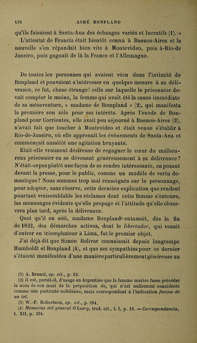 qu’ils faisaient à Santa-Ana des échanges variés et lucratifs (1). » L’attentat de Francia était bientôt connu à Buenos-Aires et la nouvelle s’en répandait bien vite à Montevideo, puis à-Rio-de Janeiro, puis gagnait de là la France et l'Allemagne. De toutes les personnes qui avaient vécu dans l’intimité de Bonpland et pouvaient s’intéresser en quelque mesure à sa déli¬ vrance, ce fut, chose étrange! celle sur laquelle le prisonnier de¬ vait compter le moins, la femme qui avait été la cause immédiate de sa mésaventure, « madame de Bompland » (2), qui manifesta la première son zèle pour ses intérêts. Après l’exode de Bon¬ pland pour Gorrientes, elle avait peu séjourné à Buenos-Aires (3), n’avait fait que toucher à Montevideo et était venue s’établir à Rio-de-Janeiro, où elle apprenait les événements de Santa-Ana et commençait aussitôt une agitation bruyante. Etait-elle vraiment désireuse de regagner le cœur du malheu¬ reux prisonnier en se dévouant généreusement à sa délivrance? N'était-cepas plutôt une façon de se rendre intéressante, en posant devant la presse, pour le public, comme un modèle de vertu do¬ mestique? Nous sommes trop mal renseignés sur le personnage, pour adopter, sans réserve, cette dernière explication que rendent pourtant vraisemblable les réclames dont cette femme s’entoure, les mensonges évidents qu’elle propage et l’attitude qu’elle obser¬ vera plus tard, après la délivrance. Quoi qu’il en soit, madame Bonpland'1 2 3 4 entamait, dès la fin de 1822, des démarches actives, dont le liberlador, qui venait d’entrer en triomphateur à Lima, fut le premier objet. J’ai déjà dit que Simon Bolivar connaissait depuis longtemps Humboldt et Bonpland (4), et que ses sympathies pour ce dernier s’étaient manifestées d’une manièreparticulièrementgénéreuse au (1) A. Brunei, op. cit., p. 82. (2) Il est, paraît-il, d’usage en Argentine que la femme mariée fasse précéder le nom de son mari de la préposition de, qui n’est nullement considérée comme une particule nobiliaire, mais correspondant à l’indication femme de un tel. (3) W.-P. Robertson, op. cit., p. 284. (4) Memorias del general O'Leary, trad. cit., t. I, p. 18. — Correspondance, t. Xll, p. 234.