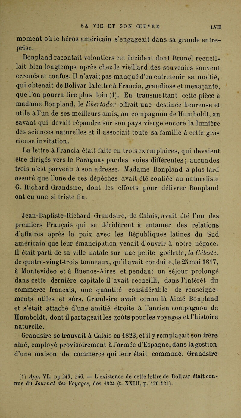 moment où le héros américain s’engageait dans sa grande entre¬ prise. Bonpland racontait volontiers cet incident dont Brunei recueil¬ lait bien longtemps après chez le vieillard des souvenirs souvent erronés et confus. Il n’avaitpas manqué d’en entretenir sa moitié, qui obtenait de Bolivar lalettreà Francia, grandiose et menaçante, que l’on pourra lire plus loin (1). En transmettant cette pièce à madame Bonpland, le libertador offrait une destinée heureuse et utile à l’un de ses meilleurs amis, au compagnon de Humboldt, au savant qui devait répandre sur son pays vierge encore la lumière des sciences naturelles et il associait toute sa famille à cette gra¬ cieuse invitation. La lettre à Francia était faite en trois exemplaires, qui devaient être dirigés vers le Paraguay par des voies différentes; aucun des trois n’est parvenu à son adresse. Madame Bonpland a plus tard assuré que l’une de ces dépêches avait été confiée au naturaliste G. Richard Grandsire, dont les efforts pour délivrer Bonpland ont eu une si triste fin. Jean-Baptiste-Richard Grandsire, de Calais, avait été l’un des premiers Français qui se décidèrent à entamer des relations d'afïaires après la paix avec les Républiques latines du Sud américain que leur émancipation venait d’ouvrir à notre négoce. Il était parti de sa ville natale sur une petite goélette, la Céleste, de quatre-vingt-trois tonneaux, qu’il avait conduite, le 25 mai 1817, à Montevideo et à Buenos-Aires et pendant un séjour prolongé dans cette dernière capitale il avait recueilli, dans l’intérêt du commerce français, une quantité considérable de renseigne¬ ments utiles et sûrs. Grandsire avait connu là Aimé Bonpland et s’était attaché d’une amitié étroite à l’ancien compagnon de Humboldt, dont il partageait les goûts pour les voyages et l’histoire naturelle. Grandsire se trouvait à Calais en 1823, et il y remplaçait son frère aîné, employé provisoirement à l’armée d’Espagne, dans la gestion d’une maison de commerce qui leur était commune. Grandsire (1) App. VI, pp.245, 246. — L’existence de cette lettre de Bolivar était con¬ nue du Journal des Voyages, dès 1824 (t. XXIII, p. 120 121).