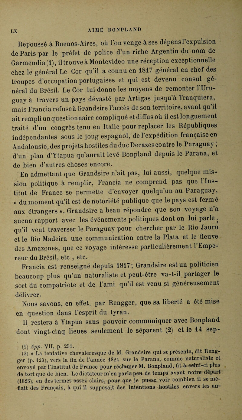 Repoussé à Buenos-Aires, où l’on venge à ses dépensl’expulsion de Paris par le préfet de police d un riche Argentin du nom de Garmendia(l), iltrouve à Montevideo une réception exceptionnelle chez le général Le Cor qu’il a connu en 1817 général en chef des troupes d’occupation portugaises et qui est devenu consul gé¬ néral du Brésil. Le Cor lui donne les moyens de remonter l’Uru¬ guay à travers un pays dévasté par Artigas jusqu à Tranquiera, mais Francia refuse à Grandsire 1 accès de son territoire, avant qu il ait rempli un questionnaire compliqué et diffus où il est longuement traité d’un congrès tenu en Italie pour replacer les Républiques indépendantes sous le joug espagnol, de l’expédition française en Andalousie, des projets hostiles du duc Decazes contre le Paraguay ; d’un plan d’Ytapua qu’aurait levé Bonpland depuis le Parana, et de bien d’autres choses encore. En admettant que Grandsire n’ait pas, lui aussi, quelque mis¬ sion politique à remplir, Francia ne comprend pas que l'Ins¬ titut de France se permette d’envoyer quelqu’un au Paraguay, « du moment qu’il est de notoriété publique que le pays est fermé aux étrangers». Grandsire a beau répondre que son voyage n’a aucun rapport avec les événements politiques dont on lui parle . qu’il veut traverser le Paraguay pour chercher par le Rio Jauru et le Rio Madeira une communication entre la Plata et le fleuve des Amazones, que ce voyage intéresse particulièrement 1 Empe¬ reur du Brésil, etc , etc. Francia est renseigné depuis 1817; Grandsire est un politicien beaucoup plus qu’un naturaliste et peut-être va-t-il partager le sort du compatriote et de l’ami qu’il est venu si généreusement délivrer. Nous savons, en effet, par Rengger, que sa liberté a été mise en question dans l’esprit du tyran. Il restera à Ytapua sans pouvoir communiquer avec Bonpland dont vingt-cinq lieues seulement le séparent (2) et le 14 sep- (1) App. VII, P- 251. (2) « La tentative chevaleresque de M. Grandsire qui se présenta, dit Reng¬ ger (p. 120), vers la fin de l’année 1824 sur le Parana, comme naturaliste et envoyé par l’Institut de France pour réclamer M. Bonpland, fit à celui-ci plus , de tort que de bien. Le dictateur m’en parla peu de temps avant notre départ (1825), en des termes assez clairs, pour que je pusse voir combien il se mé¬ fiait des Français, à qui il supposait des intentions hostiles envers les an-