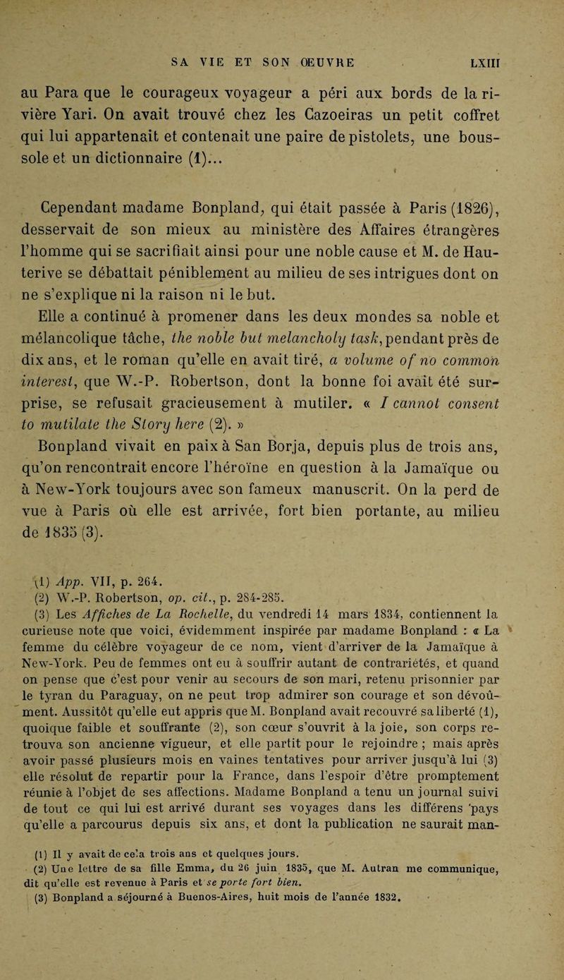 au Para que le courageux voyageur a péri aux bords de la ri¬ vière Yari. On avait trouvé chez les Cazoeiras un petit coffret qui lui appartenait et contenait une paire de pistolets, une bous¬ sole et un dictionnaire (1)... « Cependant madame Bonpland, qui était passée à Paris (1826), desservait de son mieux au ministère des Affaires étrangères l’homme qui se sacrifiait ainsi pour une noble cause et M. de Hau- terive se débattait péniblement au milieu de ses intrigues dont on ne s’explique ni la raison ni le but. Elle a continué à promener dans les deux mondes sa noble et mélancolique tâche, the noble but melancholy task, pendant près de dix ans, et le roman qu’elle en avait tiré, a volume of no common inter est, que W.-P. Robertson, dont la bonne foi avait été sur¬ prise, se refusait gracieusement à mutiler. « I cannot consent to mutilate the Slory here (2). » Bonpland vivait en paix à San Borja, depuis plus de trois ans, qu’on rencontrait encore l’héroïne en question à la Jamaïque ou à New-York toujours avec son fameux manuscrit. On la perd de vue à Paris où elle est arrivée, fort bien portante, au milieu de 1833 (3). ^1) App. VII, p. 264. (2) W.-P. Robertson, op. cit., p. 284-285. (3) Les Affiches de La Rochelle, du vendredi 14 mars 1834, contiennent la curieuse note que voici, évidemment inspirée par madame Bonpland : « La femme du célèbre voyageur de ce nom, vient d’arriver de la Jamaïque à New-York. Peu de femmes ont eu à souffrir autant de contrariétés, et quand on pense que c’est pour venir au secours de son mari, retenu prisonnier par le tyran du Paraguay, on ne peut trop admirer son courage et son dévoû- ment. Aussitôt qu’elle eut appris queM. Bonpland avait recouvré saliberté (1), quoique faible et souffrante (2), son cœur s’ouvrit à la joie, son corps re¬ trouva son ancienne vigueur, et elle partit pour le rejoindre ; mais après avoir passé plusieurs mois en vaines tentatives pour arriver jusqu’à lui (3) elle résolut de repartir pour la France, dans l’espoir d’être promptement réunie à l’objet de ses affections. Madame Bonpland a tenu un journal suivi de tout ce qui lui est arrivé durant ses voyages dans les différens 'pays qu’elle a parcourus depuis six ans, et dont la publication ne saurait man- (1) Il y avait de cela trois ans et quelques jours. (2) Une lettre de sa fille Emma, du 26 juin 1835, que M. Aulran me communique, dit qu’elle est revenue à Paris et se porte fort bien. (3) Bonpland a séjourné à Buenos-Aires, huit mois de l’année 1832.