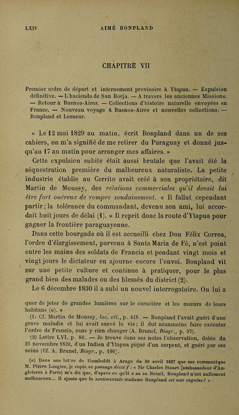 CHAPITRE YII Premier ordre de départ et internement provisoire à Ytapna. — Expulsion définitive. —L'haciendade San Borja. —A travers les anciennes Missions. — Retour à Buenos-Aires. — Collections d’histoire naturelle envoyées en France. — Nouveau voyage à Buenos-Aires et nouvelles collections. — Bonpland et Lesueur. « Le 12 mai 1829 au matin, écrit Bonpland dans un de ses cahiers, on m’a signifié de me retirer du Paraguay et donné jus¬ qu’au 17 au matin pour arranger mes affaires. » Cette expulsion subite était aussi brutale que l’avait été la séquestration première du malheureux naturaliste. La petite industrie établie au Cerrito avait créé à son propriétaire, dit Martin de Moussv, des relations commerciales qu'il devait lui être fort onéreux de rompre soudainement. « Il fallut cependant partir ; la tolérance du commandant, devenu son ami, lui accor¬ dait huit jours de délai (1). » Il reprit donc la route d’Ytapua pour gagner la frontière paraguayenne. Dans cette bourgade où il est accueilli chez Don Félix Correa, l’ordre d’élargissement, parvenu à Santa Maria de Fé, n’est point entre les mains des soldats de Francia et pendant vingt mois et vingt jours le dictateur en ajourne encore l’envoi. Bonpland vit sur une petite culture et continue à pratiquer, pour le plus grand bien des malades ou des blessés du district (2). Le 6 décembre 1830 il a subi un nouvel interrogatoire. On lui a quer de jeter de grandes lumières sur le caractère et les mœurs de leurs habitans [a). » (lj Cf. Martin de Moussy, toc. ct7.,p. 418. — Bonpland l’avait guéri d’une grave maladie et lui avait sauvé la vie ; il dut néanmoins faire exécuter l’ordre de Francia, sans y rien changer (A. Brunei, Biogr., p. 97). (2) Lettre LVI, p 80. — Je trouve dans ses notes l’observation, datée du 25 novembre 1830, d un Indien d’Ytapua piqué d’un serpent, et guéri par ses soins (Cf. A. Brunei, Biogr., p. 106). (a) Dans une lot re de Humboldt à Arago du 30 avril 1827 que ine communique M. Pierre Laugier, je copie ce passage dccis f : « Sir Charles Stuart (ambassadeur d’An¬ gleterre à Paris) m a dit que, d’après ce qu’il a su au Brésil, Bonpland n’est nullement malheui eux... Il ajoute que la sentimentale madame Bonpland est une coquine ! »