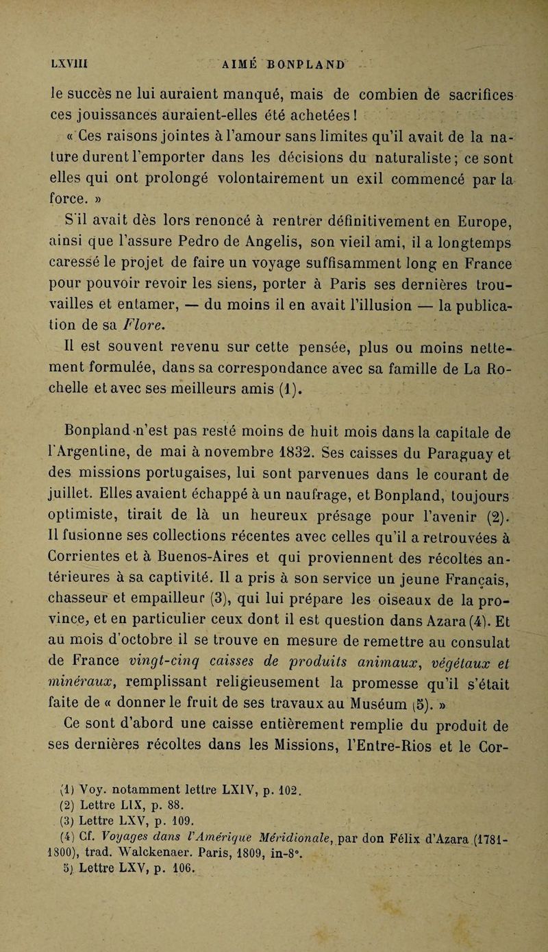 le succès ne lui auraient manqué, mais de combien de sacrifices ces jouissances auraient-elles été achetées! « Ces raisons jointes à l’amour sans limites qu’il avait de la na¬ ture durent l'emporter dans les décisions du naturaliste; ce sont elles qui ont prolongé volontairement un exil commencé par la force. » S il avait dès lors renoncé à rentrer définitivement en Europe, ainsi que l’assure Pedro de Angelis, son vieil ami, il a longtemps caressé le projet de faire un voyage suffisamment long en France pour pouvoir revoir les siens, porter à Paris ses dernières trou¬ vailles et entamer, — du moins il en avait l’illusion — la publica¬ tion de sa Flore. Il est souvent revenu sur cette pensée, plus ou moins nette¬ ment formulée, dans sa correspondance avec sa famille de La Ro¬ chelle et avec ses meilleurs amis (1). Bonpland n’est pas resté moins de huit mois dans la capitale de l’Argentine, de mai à novembre 1832. Ses caisses du Paraguay et des missions portugaises, lui sont parvenues dans le courant de juillet. Elles avaient échappé à un naufrage, et Bonpland, toujours optimiste, tirait de là un heureux présage pour l’avenir (2). Il fusionne ses collections récentes avec celles qu’il a retrouvées à Corrientes et à Buenos-Aires et qui proviennent des récoltes an¬ térieures à sa captivité. Il a pris à son service un jeune Français, chasseur et empailleur (3), qui lui prépare les oiseaux de la pro¬ vince, et en particulier ceux dont il est question dans Azara(4). Et au mois d’octobre il se trouve en mesure de remettre au consulat de France vingt-cinq caisses de 'produits animaux, végétaux et minéraux, remplissant religieusement la promesse qu’il s’était faite de « donner le fruit de ses travaux au Muséum (5). » Ce sont d’abord une caisse entièrement remplie du produit de ses dernières récoltes dans les Missions, l’Entre-Rios et le Cor- (1) Yoy. notamment lettre LX1Y, p. 102. (2) Lettre LIX, p. 88. (3) Lettre LXV, p. 109. (4) Cf. Voyages clans VAmérique Méridionale, par don Félix d’Azara (1781- 1800), trad. Walckenaer. Paris, 1809, in-8°.
