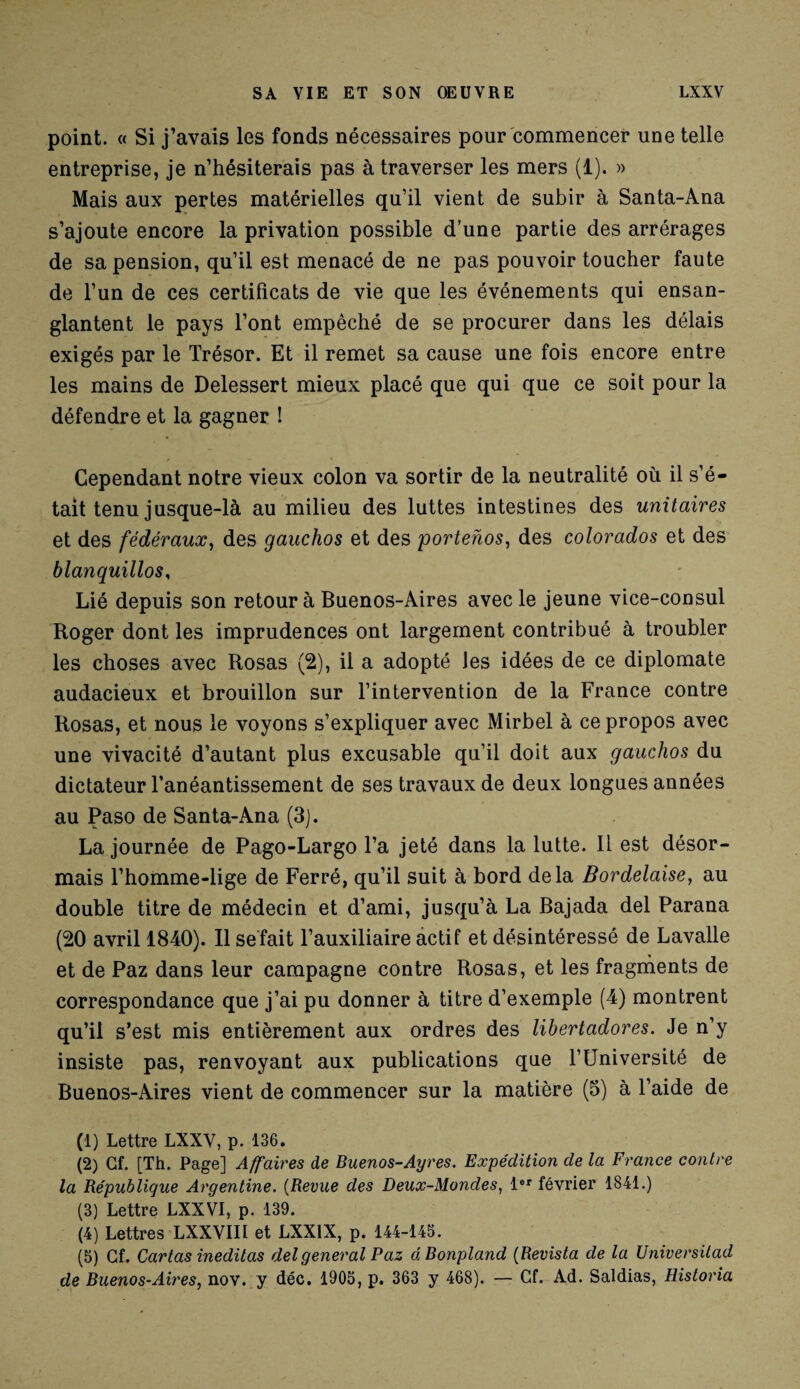 point. « Si j’avais les fonds nécessaires pour commencer une telle entreprise, je n’hésiterais pas à traverser les mers (1). » Mais aux pertes matérielles qu’il vient de subir à Santa-Ana s’ajoute encore la privation possible d’une partie des arrérages de sa pension, qu’il est menacé de ne pas pouvoir toucher faute de l’un de ces certificats de vie que les événements qui ensan¬ glantent le pays l’ont empêché de se procurer dans les délais exigés par le Trésor. Et il remet sa cause une fois encore entre les mains de Delessert mieux placé que qui que ce soit pour la défendre et la gagner ! Cependant notre vieux colon va sortir de la neutralité où il s’é¬ tait tenu jusque-là au milieu des luttes intestines des unitaires et des fédéraux, des gauchos et des portenos, des colorados et des blanquillos, Lié depuis son retour à Buenos-Aires avec le jeune vice-consul Roger dont les imprudences ont largement contribué à troubler les choses avec Rosas (2), il a adopté les idées de ce diplomate audacieux et brouillon sur l’intervention de la France contre Rosas, et nous le voyons s’expliquer avec Mirbel à ce propos avec une vivacité d’autant plus excusable qu’il doit aux gauchos du dictateur l’anéantissement de ses travaux de deux longues années au Paso de Santa-Ana (3). La journée de Pago-Largo l’a jeté dans la lutte. Il est désor¬ mais l’homme-lige de Ferré, qu’il suit à bord delà Bordelaise, au double titre de médecin et d’ami, jusqu’à La Bajada del Parana (20 avril 1840). Il se fait l’auxiliaire actif et désintéressé de Lavalle et de Paz dans leur campagne contre Rosas, et les fragments de correspondance que j’ai pu donner à titre d’exemple (4) montrent qu’il s’est mis entièrement aux ordres des libertadores. Je n’y insiste pas, renvoyant aux publications que l’Université de Buenos-Aires vient de commencer sur la matière (5) à l’aide de (1) Lettre LXXV, p. 136. (2) Gf. [Th. Page] Affaires de Buenos-Ayres. Expédition de la France contre la République Argentine. (Revue des Deux-Mondes, 1er février 1841.) (3) Lettre LXXVI, p. 139. (4) Lettres LXXVIII et LXX1X, p. 144-145. (5) Gf. Cartas ineditas del general Paz üBonpland (Revista de la Universitad de Buenos-Aires, nov. y déc. 1905, p. 363 y 468). — Cf. Ad. Saldias, Historia