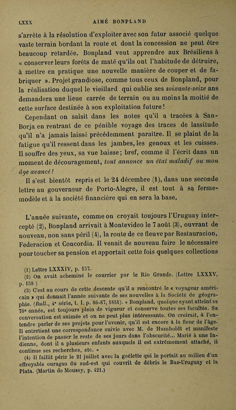 s’arrête à la résolution d’exploiter avec son futur associé quelque vaste terrain bordant la route et dont la concession ne peut être beaucoup retardée. Bonpland veut apprendre aux Brésiliens à « conserver leurs forêts de maté qu’ils ont l’habitude de détruire, à mettre en pratique une nouvelle manière de couper et de fa¬ briquer ». Projet grandiose, comme tous ceux de Bonpland, pour la réalisation duquel le vieillard qui oublie ses soixante-seize ans demandera une lieue carrée de terrain ou au moins la moitié de cette surface destinée à son exploitation future ! Cependant on saisit dans les notes qu’il a tracées à San- Borja en rentrant de ce pénible voyage des traces de lassitude qu’il n’a jamais laissé précédemment paraître. Il se plaint de la fatigue qu’il ressent dans les jambes, les genoux et les cuisses. 11 souffre des yeux, sa vue baisse; bref, comme il l’écrit dans un moment de découragement, tout annonce un étal maladif ou mon âqe avancé! Il s’est bientôt repris et le 24 décembre (1), dans une seconde lettre au gouverneur de Porto-Alegre, il est tout à sa ferme- modèle et à la société financière qui en sera la base. L’année suivante, comme on croyait toujours l’Uruguay inter¬ cepté (2), Bonpland arrivait à Montevideo le 7 août (3), ouvrant de nouveau, non sans péril (4), la route de ce fleuve par Restauracion, Federacion et Concordia. Il venait de nouveau faire le nécessaire pour toucher sa pension et apportait cette fois quelques collections (1) Lettre LXXXIV, p. 157. (2) On avait acheminé le courrier par le Rio Grande. (Lettre LXXXV, p. 158 ) (3) C’est au cours de cette descente qu’il a rencontré le « voyageur améri¬ cain » qui donnait l’année suivante de ses nouvelles à la Société de géogra¬ phie. (Rull., 4e série, t. I, p. 86-87,1851). « Bonpland, quoique ayant atteint sa 78e année, est toujours plein de vigueur et conserve toutes ses facultés. Sa conversation est animée et on ne peut plus intéressante. On croirait, à l’en¬ tendre parler de ses projets pour l’avenir, qu’il est encore à la fleur de l’âge. Il entretient une correspondance suivie avec M. de Ilumboldt et manifeste l’intention de passer le reste de ses jours dans 1 obscurité... Marié à une In¬ dienne, dont il a plusieurs enfants auxquels il est extrêmement attaché, il continue ses recherches, etc. » (4) 11 faillit périr le 21 juillet avec la goélette qui le portait au milieu d’un effroyable ouragan du sud-est qui couvrit de débris le Bas-Uruguay et la Plata. (Martin de Moussy, p. 421.)