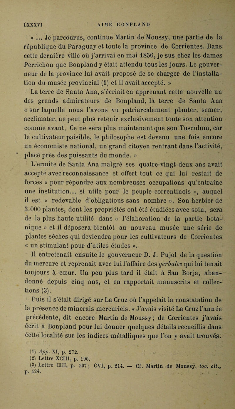 «... Je parcourus, continue Martin de Moussy, une partie de la république du Paraguay et toute la province de Gorrientes. Dans cette dernière ville où j’arrivai en mai 1856, je sus chez les dames Perrichon que Bonplandy était attendu tous les jours. Le gouver¬ neur de la province lui avait proposé de se charger de l’installa¬ tion du musée provincial (1) et il avait accepté. » La terre de Santa Ana, s’écriait en apprenant cette nouvelle un des grands admirateurs de Bonpland, la terre de Sanla Ana « sur laquelle nous l’avons vu patriarcalement planter, semer, acclimater, ne peut plus retenir exclusivement toute son attention comme avant. Ce ne sera plus maintenant que son Tusculum, car le cultivateur paisible, le philosophe est devenu une fois encore un économiste national, un grand citoyen rentrant dans l’activité, placé près des puissants du monde. » L’ermite de Santa Ana malgré ses quatre-vingt-deux ans avait accepté avec reconnaissance et offert tout ce qui lui restait de forces « pour répondre aux nombreuses occupations qu’entraîne une institution... si utile pour le peuple correntinois », auquel il est « redevable d’obligations sans nombre». Son herbier de 3.000 plantes, dont les propriétés ont été étudiées avec soin, sera de la plus haute utilité dans « l’élaboration de la partie bota¬ nique » et il déposera bientôt au nouveau musée une série de plantes sèches qui deviendra pour les cultivateurs de Corrientes « un stimulant pour d’utiles études ». Il entretenait ensuite le gouverneur D. J. Pujol de la question du mercure et reprenait avec lui l’affaire des yerbales qui lui tenait toujours à cœur. Un peu plus tard il était à San Borja, aban¬ donné depuis cinq ans, et en rapportait manuscrits et collec¬ tions (3). Puis il s’était dirigé sur La Gruz où l’appelait la constatation de la présence de minerais mercuriels. « J’avais visité La Cruz l’année précédente, dit encore Martin de Moussy ; de Corrientes j’avais écrit à Bonpland pour lui donner quelques détails recueillis dans cette localité sur les indices métalliques que l’on y avait trouvés. (1) App. XI, p. 272. (2) Lettre XCIII, p. 190. (3) Lettre GIII, p. 207; CYI, p. 214. — Cf. Martin de Moussy, loc. cit., p. 424. ,