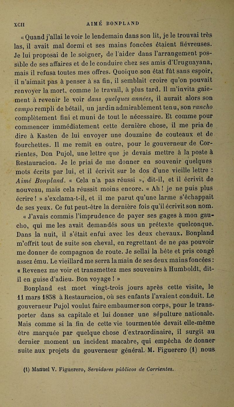 «Quand j’allai le voir le lendemain dans son lit, je le trouvai très las, il avait mal dormi et ses mains foncées étaient fiévreuses. Je lui proposai de le soigner, de 1 aider dans 1 arrangement pos¬ sible de ses affaires et de le conduire chez ses amis d’Uruguayana, mais il refusa toutes mes offres. Quoique son état fût sans espoir, il n’aimait pas à penser à sa fin, il semblait croire qu’on pouvait renvoyer la mort, comme le travail, à plus tard. Il m invita gaie¬ ment à revenir le voir dans quelques années, il aurait alors son camjjo rempli de bétail, un jardin admirablement tenu, son rancho complètement fini et muni de tout le nécessaire. Et comme pour commencer immédiatement cette dernière chose, il me pria de dire à Kasten de lui envoyer une douzaine de couteaux et de fourchettes. Il me remit en outre, pour le gouverneur de Cor- rientes, Don Pujol, une lettre que je devais mettre à la poste à Restauracion. Je le priai de me donner en souvenir quelques mots écrits par lui, et il écrivit sur le dos d’une vieille lettre : Aimé Bonpland. « Cela n’a pas réussi », dit-il, et il écrivit de nouveau, mais cela réussit moins encore. « Ah ! je ne puis plus écrire ! » s’exclama-t-il, et il me parut qu’une larme s’échappait de ses yeux. Ce fut peut-être la dernière fois qu’il écrivit son nom. « J’avais commis l’imprudence de payer ses gages à mon gau¬ cho, qui me les avait demandés sous un prétexte quelconque. Dans la nuit, il s’était enfui avec les deux chevaux. Bonpland m’offrit tout de suite son cheval, en regrettant de ne pas pouvoir me donner de compagnon de route. Je sellai la bête et pris congé assez ému. Le vieillard me serra la main de ses deux mains foncées : « Revenez me voir et transmettez mes souvenirs à Humboldt, dit- il en guise d’adieu. Bon voyage ! » Bonpland est mort vingt-trois jours après cette visite, le 11 mars 1858 à Restauracion, où ses enfants l’avaient conduit. Le gouverneur Pujol voulut faire embaumer son corps, pour le trans¬ porter dans sa capitale et lui donner une sépulture nationale. Mais comme si la fin de cette vie tourmentée devait elle-même être marquée par quelque chose d’extraordinaire, il surgit au dernier moment un incident macabre, qui empêcha de donner suite aux projets du gouverneur général. M. Figuerero (1) nous (1) Manuel V. Figuerero, Servidores publicos de Corrientes.