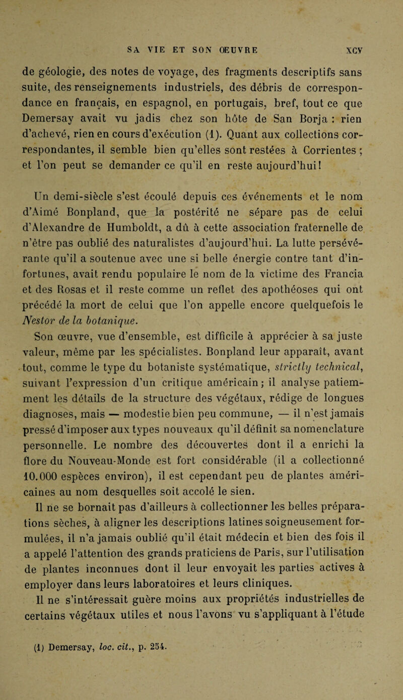 de géologie, des notes de voyage, des fragments descriptifs sans suite, des renseignements industriels, des débris de correspon¬ dance en français, en espagnol, en portugais, bref, tout ce que Demersay avait vu jadis chez son hôte de San Borja : rien d’achevé, rien en cours d’exécution (1). Quant aux collections cor¬ respondantes, il semble bien qu’elles sont restées à Corrientes ; et l’on peut se demander ce qu’il en reste aujourd’hui! Un demi-siècle s’est écoulé depuis ces événements et le nom d’Aimé Bonpland, que la postérité ne sépare pas de celui d’Alexandre de Humboldt, a dû à cette association fraternelle de n’être pas oublié des naturalistes d’aujourd’hui. La lutte persévé¬ rante qu’il a soutenue avec une si belle énergie contre tant d’in¬ fortunes, avait rendu populaire le nom de la victime des Francia et des Rosas et il reste comme un reflet des apothéoses qui ont précédé la mort de celui que l’on appelle encore quelquefois le Nestor de la botanique. Son œuvre, vue d’ensemble, est difficile à apprécier à sa juste valeur, même par les spécialistes. Bonpland leur apparaît, avant tout, comme le type du botaniste systématique, strictly technical, suivant l’expression d’un critique américain; il analyse patiem¬ ment les détails de la structure des végétaux, rédige de longues diagnoses, mais — modestie bien peu commune, — il n’est jamais pressé d’imposer aux types nouveaux qu'il définit sa nomenclature personnelle. Le nombre des découvertes dont il a enrichi la flore du Nouveau-Monde est fort considérable (il a collectionné 10.000 espèces environ), il est cependant peu de plantes améri¬ caines au nom desquelles soit accolé le sien. Il ne se bornait pas d’ailleurs à collectionner les belles prépara¬ tions sèches, à aligner les descriptions latines soigneusement for¬ mulées, il n’a jamais oublié qu’il était médecin et bien des fois il a appelé l’attention des grands praticiens de Paris, sur l’utilisation de plantes inconnues dont il leur envoyait les parties actives à employer dans leurs laboratoires et leurs cliniques. 11 ne s’intéressait guère moins aux propriétés industrielles de certains végétaux utiles et nous l’avons vu s’appliquant à l’étude (1) Demersay, toc. cit., p. 254.