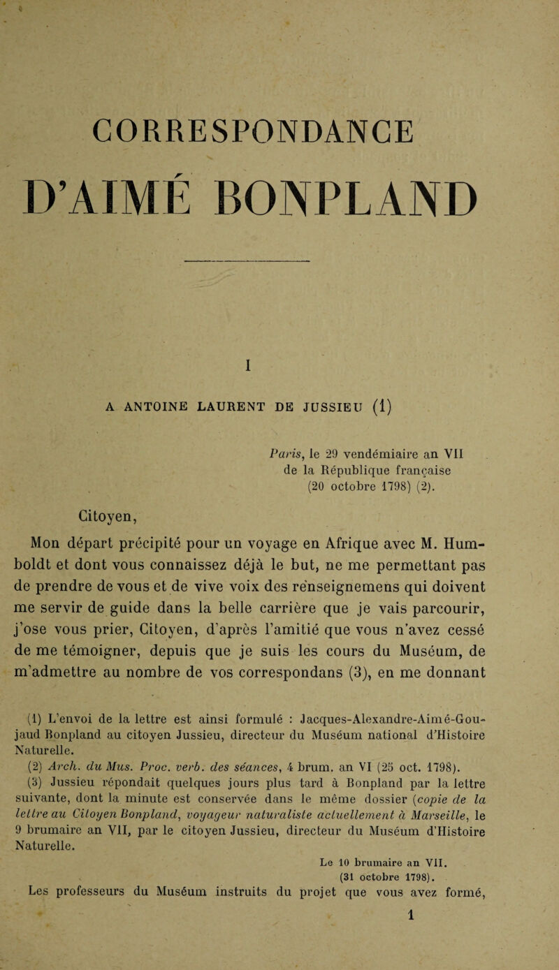 CORRESPONDANCE r I A ANTOINE LAURENT DE JUSSIEU (1) Paris, le 29 vendémiaire an YII de la République française (20 octobre 1798) (2). Citoyen, Mon départ précipité pour un voyage en Afrique avec M. Hum- boldt et dont vous connaissez déjà le but, ne me permettant pas de prendre de vous et de vive voix des rënseignemens qui doivent me servir de guide dans la belle carrière que je vais parcourir, j’ose vous prier, Citoyen, d’après l’amitié que vous n’avez cessé de me témoigner, depuis que je suis les cours du Muséum, de m’admettre au nombre de vos correspondans (3), en me donnant (1) L’envoi de la lettre est ainsi formulé : Jacques-Alexandre-Aimé-Gou- jaud Bonpland au citoyen Jussieu, directeur du Muséum national d’Histoire Naturelle. (2) Arcli. du Mus. Proc. verb. des séances, 4 brum. an VI (25 oct. 1798). (3) Jussieu répondait quelques jours plus tard à Bonpland par la lettre suivante, dont la minute est conservée dans le même dossier (copie de la lettre au Citoyen Bonpland, voyageur naturaliste actuellement à Marseille, le 9 brumaire an VII, par le citoyen Jussieu, directeur du Muséum dTIistoire Naturelle. Le 10 brumaire an VII. (31 octobre 1798). Les professeurs du Muséum instruits du projet que vous avez formé,