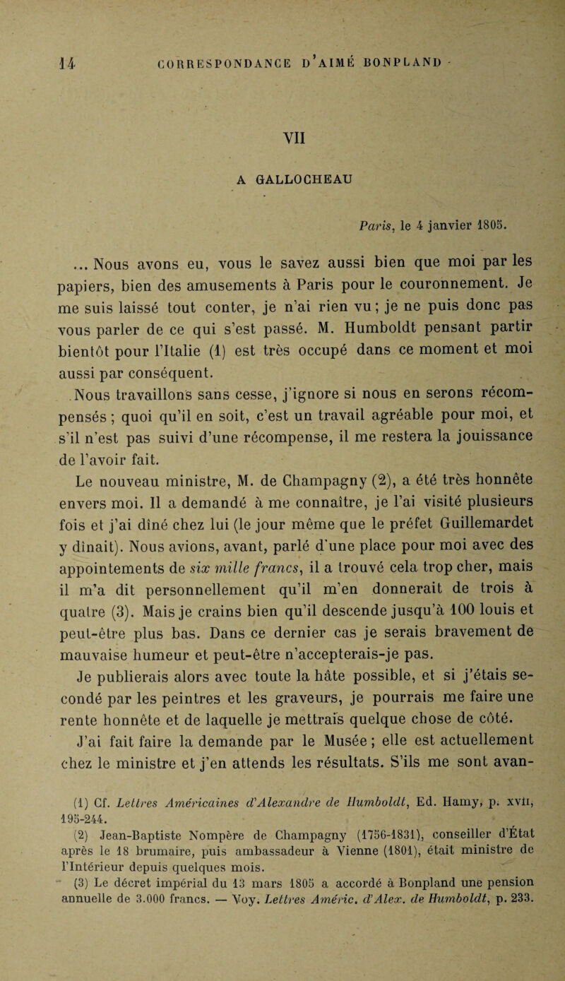 YII A GALLOCHEAU Paris, le 4 janvier 1805. ... Nous avons eu, vous le savez aussi bien que moi par les papiers, bien des amusements à Paris pour le couronnement. Je me suis laissé tout conter, je n’ai rien vu; je ne puis donc pas vous parler de ce qui s’est passé. M. Humboldt pensant partir bientôt pour l’Italie (1) est très occupé dans ce moment et moi aussi par conséquent. Nous travaillons sans cesse, j’ignore si nous en serons récom¬ pensés ; quoi qu’il en soit, c’est un travail agréable pour moi, et s’il n’est pas suivi d’une récompense, il me restera la jouissance de l’avoir fait. Le nouveau ministre, M. de Champagny (2), a été très honnête envers moi. Il a demandé à me connaître, je l’ai visité plusieurs fois et j’ai dîné chez lui (le jour même que le préfet Guillemardet y dînait). Nous avions, avant, parlé d'une place pour moi avec des appointements de six mille francs, il a trouvé cela trop cher, mais il m’a dit personnellement qu’il m’en donnerait de trois à quatre (3). Mais je crains bien qu’il descende jusqu’à 100 louis et peut-être plus bas. Dans ce dernier cas je serais bravement de mauvaise humeur et peut-être n’accepterais-je pas. Je publierais alors avec toute la hâte possible, et si j’étais se¬ condé par les peintres et les graveurs, je pourrais me faire une rente honnête et de laquelle je mettrais quelque chose de côté. J’ai fait faire la demande par le Musée; elle est actuellement chez le ministre et j’en attends les résultats. S’ils me sont avan- (t) Cf. Lettres Américaines ci'Alexandre de Humboldt, Ed. Ifamy, p. xvli, 195-244. (2) Jean-Baptiste Nompère de Champagny (1756-1831), conseiller d’État après le 18 brumaire, puis ambassadeur à Vienne (1801), était ministre de l’Intérieur depuis quelques mois. (3) Le décret impérial du 13 mars 1805 a accordé à Bonpland une pension annuelle de 3.000 francs. — Voy. Lettres Améric. cl'Alex, cle Humboldt, p. 233.