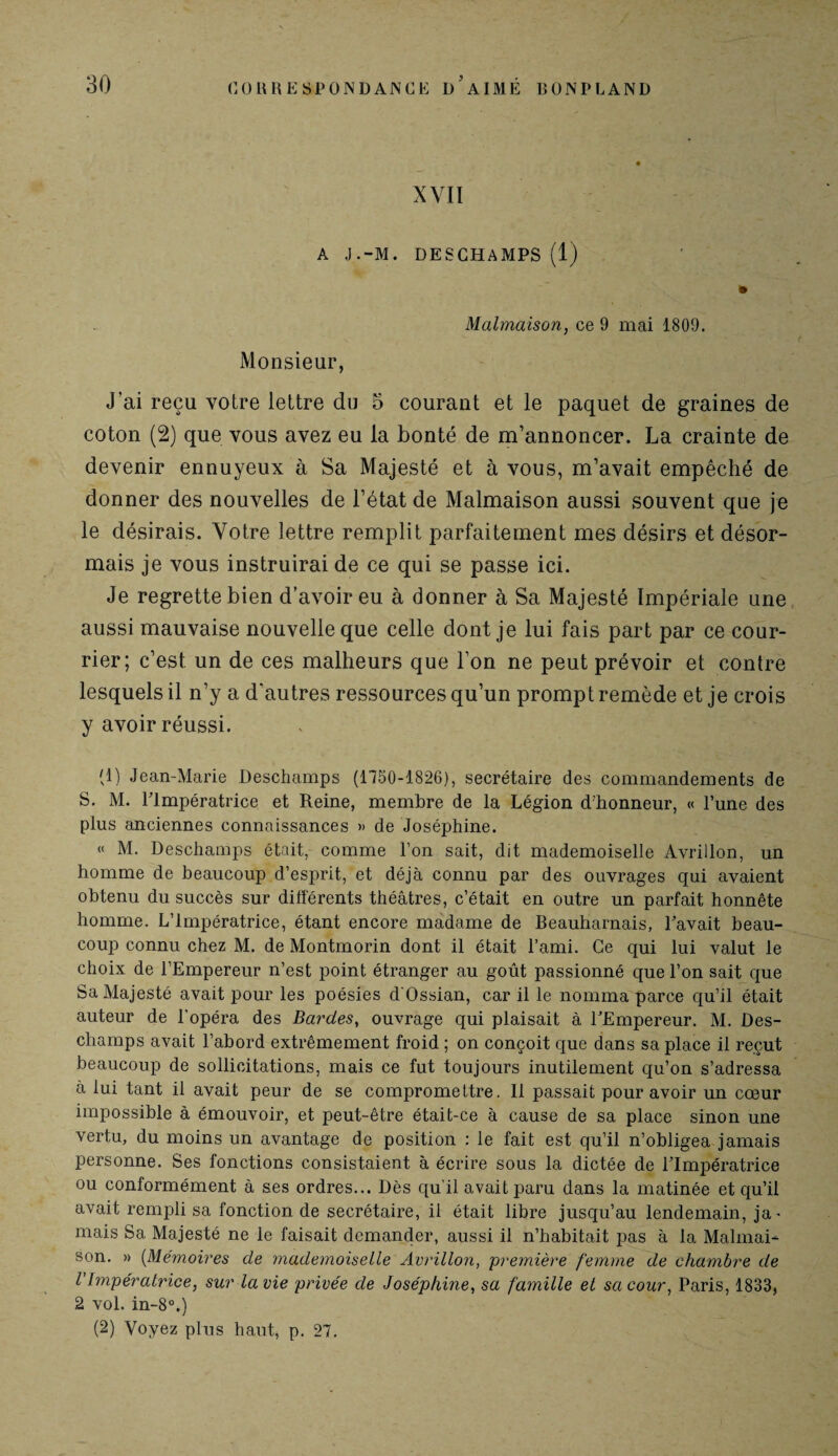 XVII A J.-M. DESCHAMPS (1) Malmaison, ce 9 mai 1809. Monsieur, J’ai reçu votre lettre du 5 courant et le paquet de graines de coton (2) que vous avez eu la bonté de m’annoncer. La crainte de devenir ennuyeux à Sa Majesté et à vous, m’avait empêché de donner des nouvelles de l’état de Malmaison aussi souvent que je le désirais. Votre lettre remplit parfaitement mes désirs et désor¬ mais je vous instruirai de ce qui se passe ici. Je regrette bien d’avoir eu à donner à Sa Majesté Impériale une aussi mauvaise nouvelle que celle dont je lui fais part par ce cour¬ rier; c’est un de ces malheurs que l’on ne peut prévoir et contre lesquels il n’y a d’autres ressources qu’un prompt remède et je crois y avoir réussi. (1) Jean-Marie Deschamps (1750-1826), secrétaire des commandements de S. M. l'Impératrice et Reine, membre de la Légion d'honneur, « l’une des plus anciennes connaissances » de Joséphine. « M. Deschamps était, comme l’on sait, dit mademoiselle Avrillon, un homme de beaucoup d’esprit, et déjà connu par des ouvrages qui avaient obtenu du succès sur différents théâtres, c’était en outre un parfait honnête homme. L’Impératrice, étant encore madame de Beauharnais, Pavait beau¬ coup connu chez M. de Montmorin dont il était l’ami. Ce qui lui valut le choix de l’Empereur n’est point étranger au goût passionné que l’on sait que Sa Majesté avait pour les poésies d’Ossian, car il le nomma parce qu’il était auteur de l’opéra des Bardes, ouvrage qui plaisait à l’Empereur. M. Des¬ champs avait l’abord extrêmement froid ; on conçoit que dans sa place il reçut beaucoup de sollicitations, mais ce fut toujours inutilement qu’on s’adressa à lui tant il avait peur de se compromettre. 11 passait pour avoir un cœur impossible à émouvoir, et peut-être était-ce à cause de sa place sinon une vertu, du moins un avantage de position : le fait est qu’il n’obligea jamais personne. Ses fonctions consistaient à écrire sous la dictée de l’Impératrice ou conformément à ses ordres... Dès qu’il avait paru dans la matinée et qu’il avait rempli sa fonction de secrétaire, il était libre jusqu’au lendemain, ja^ mais Sa Majesté ne le faisait demander, aussi il n’habitait pas à la Malmai¬ son. » (Mémoires de mademoiselle Avrillon, première femme de chambre de l’Impératrice, sur la vie privée de Joséphine, sa famille et sa cour, Paris, 1833, 2 vol. in-8°.) (2) Voyez plus haut, p. 27.