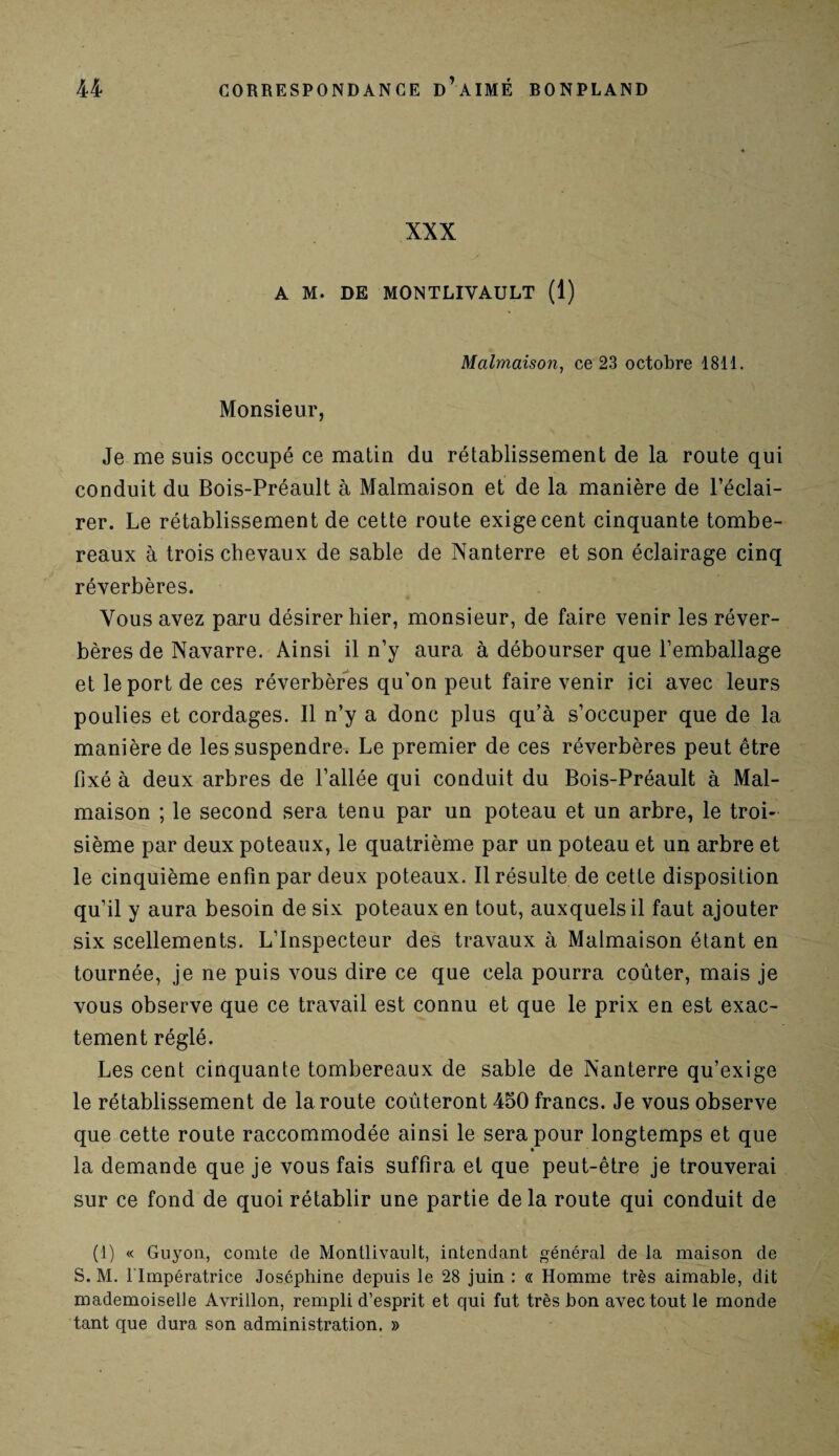 XXX A M. DE MONTLIYAULT (1) Malmaison, ce 23 octobre 1811. Monsieur, Je me suis occupé ce matin du rétablissement de la route qui conduit du Bois-Préault à Malmaison et de la manière de l’éclai¬ rer. Le rétablissement de cette route exige cent cinquante tombe¬ reaux à trois chevaux de sable de Nanterre et son éclairage cinq réverbères. Vous avez paru désirer hier, monsieur, de faire venir les réver¬ bères de Navarre. Ainsi il n’y aura à débourser que l’emballage et le port de ces réverbères qu’on peut faire venir ici avec leurs poulies et cordages. Il n’y a donc plus qu’à s’occuper que de la manière de les suspendre. Le premier de ces réverbères peut être fixé à deux arbres de l’allée qui conduit du Bois-Préault à Mal¬ maison ; le second sera tenu par un poteau et un arbre, le troi¬ sième par deux poteaux, le quatrième par un poteau et un arbre et le cinquième enfin par deux poteaux. Il résulte de cette disposition qu’il y aura besoin de six poteaux en tout, auxquels il faut ajouter six scellements. L’Inspecteur des travaux à Malmaison étant en tournée, je ne puis vous dire ce que cela pourra coûter, mais je vous observe que ce travail est connu et que le prix en est exac¬ tement réglé. Les cent cinquante tombereaux de sable de Nanterre qu’exige le rétablissement de la route coûteront 450 francs. Je vous observe que cette route raccommodée ainsi le sera pour longtemps et que la demande que je vous fais suffira et que peut-être je trouverai sur ce fond de quoi rétablir une partie delà route qui conduit de (1) « Guyon, comte de Montlivault, intendant général de la maison de S. M. l'Impératrice Joséphine depuis le 28 juin : « Homme très aimable, dit mademoiselle Avrillon, rempli d’esprit et qui fut très bon avec tout le monde tant que dura son administration. »